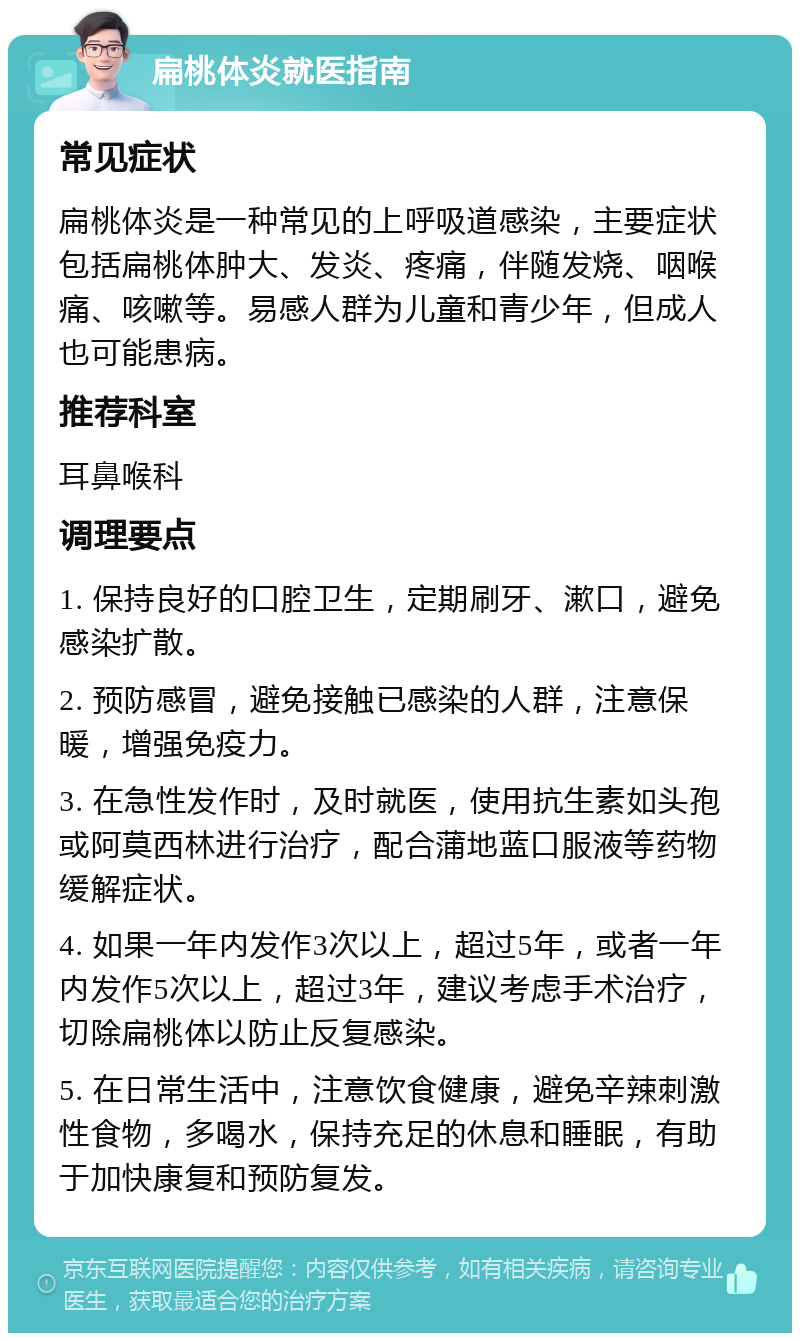 扁桃体炎就医指南 常见症状 扁桃体炎是一种常见的上呼吸道感染，主要症状包括扁桃体肿大、发炎、疼痛，伴随发烧、咽喉痛、咳嗽等。易感人群为儿童和青少年，但成人也可能患病。 推荐科室 耳鼻喉科 调理要点 1. 保持良好的口腔卫生，定期刷牙、漱口，避免感染扩散。 2. 预防感冒，避免接触已感染的人群，注意保暖，增强免疫力。 3. 在急性发作时，及时就医，使用抗生素如头孢或阿莫西林进行治疗，配合蒲地蓝口服液等药物缓解症状。 4. 如果一年内发作3次以上，超过5年，或者一年内发作5次以上，超过3年，建议考虑手术治疗，切除扁桃体以防止反复感染。 5. 在日常生活中，注意饮食健康，避免辛辣刺激性食物，多喝水，保持充足的休息和睡眠，有助于加快康复和预防复发。