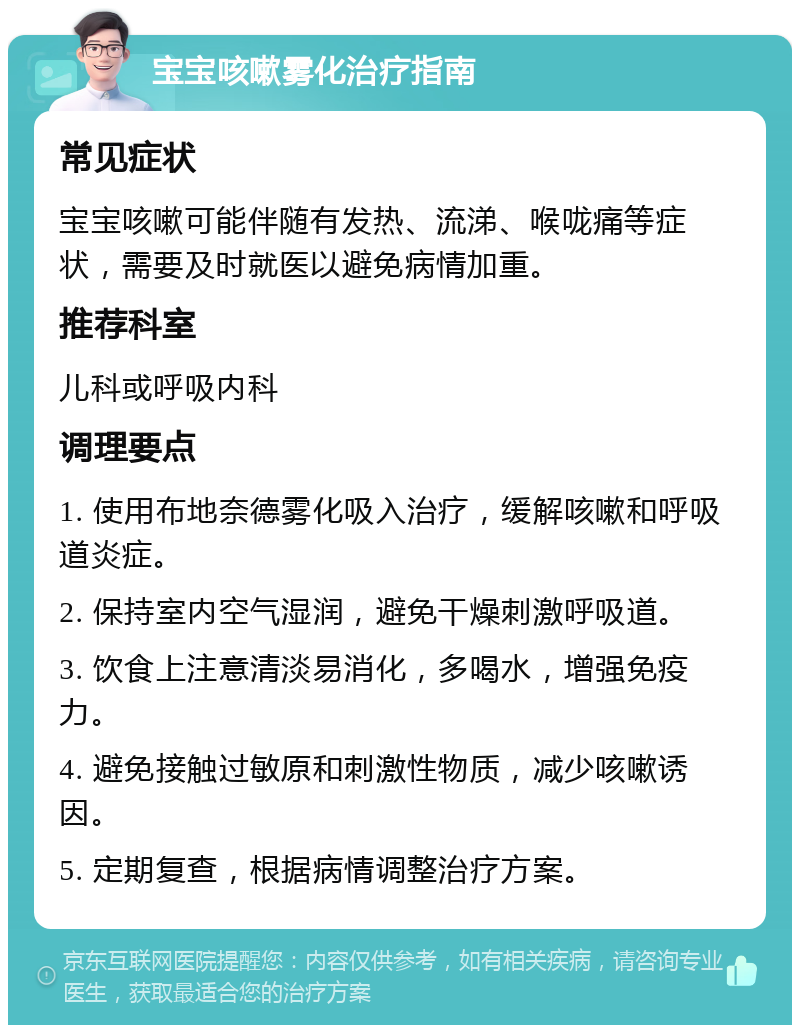 宝宝咳嗽雾化治疗指南 常见症状 宝宝咳嗽可能伴随有发热、流涕、喉咙痛等症状，需要及时就医以避免病情加重。 推荐科室 儿科或呼吸内科 调理要点 1. 使用布地奈德雾化吸入治疗，缓解咳嗽和呼吸道炎症。 2. 保持室内空气湿润，避免干燥刺激呼吸道。 3. 饮食上注意清淡易消化，多喝水，增强免疫力。 4. 避免接触过敏原和刺激性物质，减少咳嗽诱因。 5. 定期复查，根据病情调整治疗方案。