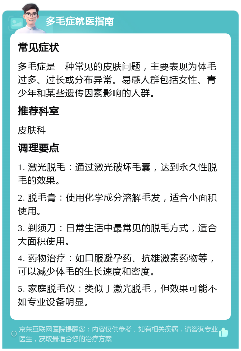 多毛症就医指南 常见症状 多毛症是一种常见的皮肤问题，主要表现为体毛过多、过长或分布异常。易感人群包括女性、青少年和某些遗传因素影响的人群。 推荐科室 皮肤科 调理要点 1. 激光脱毛：通过激光破坏毛囊，达到永久性脱毛的效果。 2. 脱毛膏：使用化学成分溶解毛发，适合小面积使用。 3. 剃须刀：日常生活中最常见的脱毛方式，适合大面积使用。 4. 药物治疗：如口服避孕药、抗雄激素药物等，可以减少体毛的生长速度和密度。 5. 家庭脱毛仪：类似于激光脱毛，但效果可能不如专业设备明显。