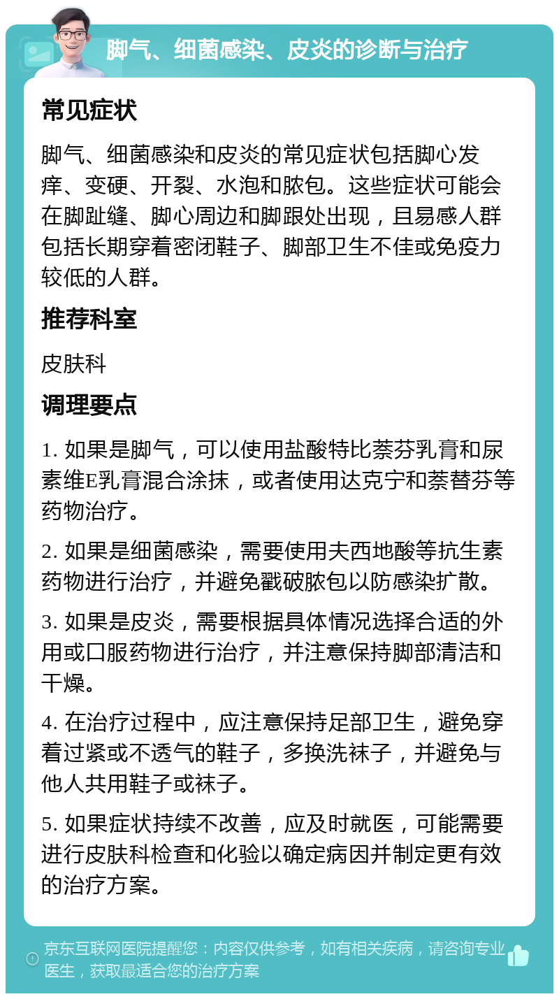 脚气、细菌感染、皮炎的诊断与治疗 常见症状 脚气、细菌感染和皮炎的常见症状包括脚心发痒、变硬、开裂、水泡和脓包。这些症状可能会在脚趾缝、脚心周边和脚跟处出现，且易感人群包括长期穿着密闭鞋子、脚部卫生不佳或免疫力较低的人群。 推荐科室 皮肤科 调理要点 1. 如果是脚气，可以使用盐酸特比萘芬乳膏和尿素维E乳膏混合涂抹，或者使用达克宁和萘替芬等药物治疗。 2. 如果是细菌感染，需要使用夫西地酸等抗生素药物进行治疗，并避免戳破脓包以防感染扩散。 3. 如果是皮炎，需要根据具体情况选择合适的外用或口服药物进行治疗，并注意保持脚部清洁和干燥。 4. 在治疗过程中，应注意保持足部卫生，避免穿着过紧或不透气的鞋子，多换洗袜子，并避免与他人共用鞋子或袜子。 5. 如果症状持续不改善，应及时就医，可能需要进行皮肤科检查和化验以确定病因并制定更有效的治疗方案。