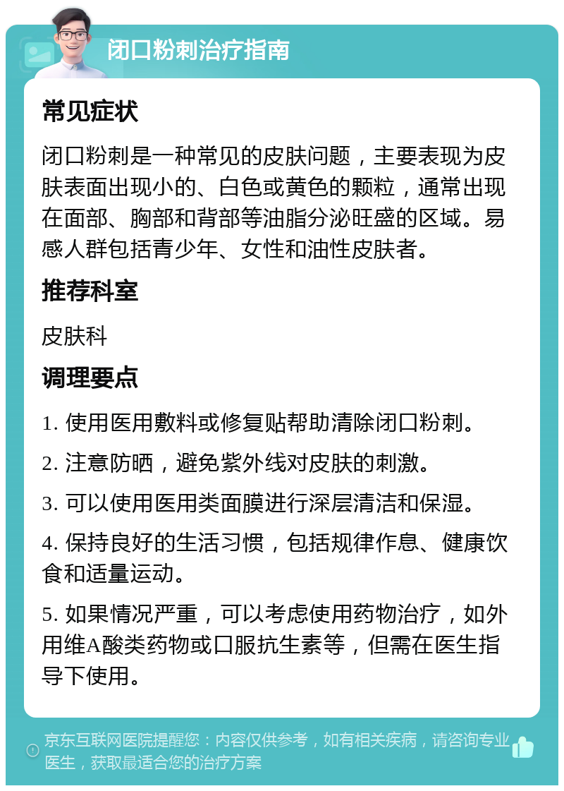 闭口粉刺治疗指南 常见症状 闭口粉刺是一种常见的皮肤问题，主要表现为皮肤表面出现小的、白色或黄色的颗粒，通常出现在面部、胸部和背部等油脂分泌旺盛的区域。易感人群包括青少年、女性和油性皮肤者。 推荐科室 皮肤科 调理要点 1. 使用医用敷料或修复贴帮助清除闭口粉刺。 2. 注意防晒，避免紫外线对皮肤的刺激。 3. 可以使用医用类面膜进行深层清洁和保湿。 4. 保持良好的生活习惯，包括规律作息、健康饮食和适量运动。 5. 如果情况严重，可以考虑使用药物治疗，如外用维A酸类药物或口服抗生素等，但需在医生指导下使用。