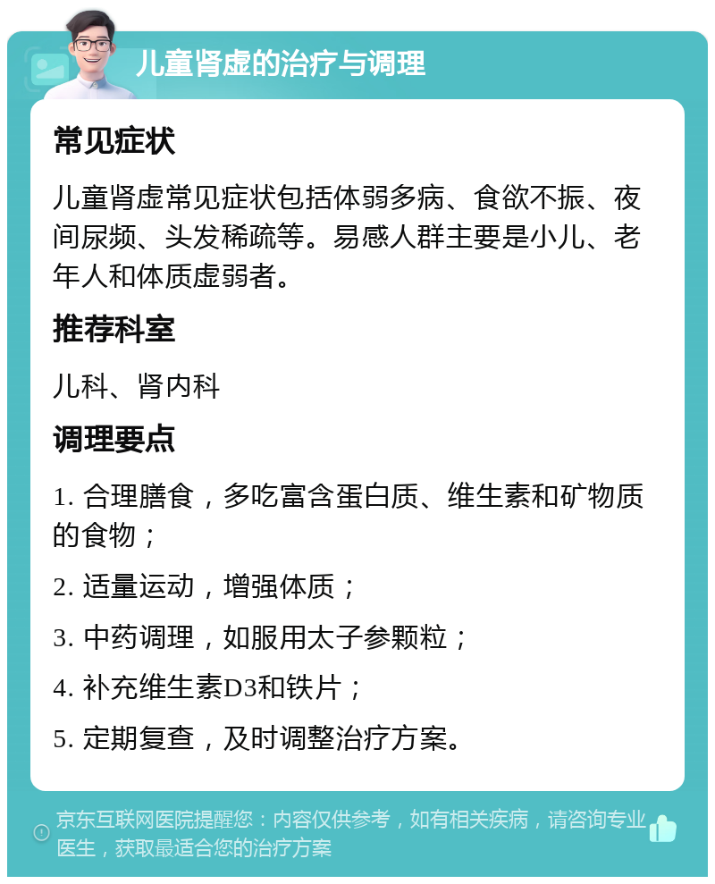 儿童肾虚的治疗与调理 常见症状 儿童肾虚常见症状包括体弱多病、食欲不振、夜间尿频、头发稀疏等。易感人群主要是小儿、老年人和体质虚弱者。 推荐科室 儿科、肾内科 调理要点 1. 合理膳食，多吃富含蛋白质、维生素和矿物质的食物； 2. 适量运动，增强体质； 3. 中药调理，如服用太子参颗粒； 4. 补充维生素D3和铁片； 5. 定期复查，及时调整治疗方案。