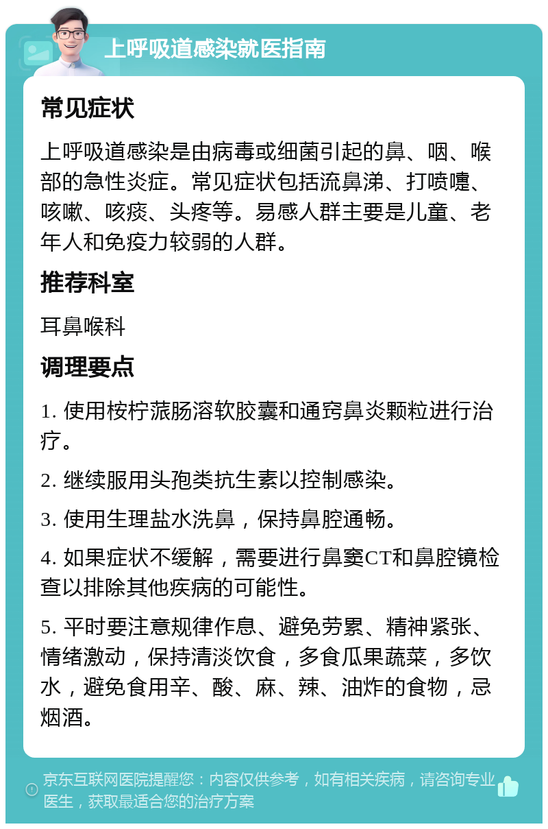 上呼吸道感染就医指南 常见症状 上呼吸道感染是由病毒或细菌引起的鼻、咽、喉部的急性炎症。常见症状包括流鼻涕、打喷嚏、咳嗽、咳痰、头疼等。易感人群主要是儿童、老年人和免疫力较弱的人群。 推荐科室 耳鼻喉科 调理要点 1. 使用桉柠蒎肠溶软胶囊和通窍鼻炎颗粒进行治疗。 2. 继续服用头孢类抗生素以控制感染。 3. 使用生理盐水洗鼻，保持鼻腔通畅。 4. 如果症状不缓解，需要进行鼻窦CT和鼻腔镜检查以排除其他疾病的可能性。 5. 平时要注意规律作息、避免劳累、精神紧张、情绪激动，保持清淡饮食，多食瓜果蔬菜，多饮水，避免食用辛、酸、麻、辣、油炸的食物，忌烟酒。