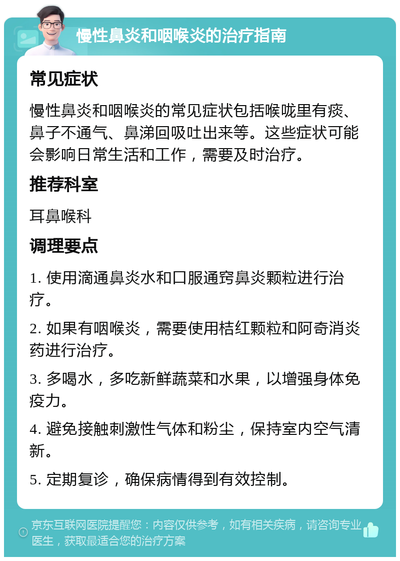 慢性鼻炎和咽喉炎的治疗指南 常见症状 慢性鼻炎和咽喉炎的常见症状包括喉咙里有痰、鼻子不通气、鼻涕回吸吐出来等。这些症状可能会影响日常生活和工作，需要及时治疗。 推荐科室 耳鼻喉科 调理要点 1. 使用滴通鼻炎水和口服通窍鼻炎颗粒进行治疗。 2. 如果有咽喉炎，需要使用桔红颗粒和阿奇消炎药进行治疗。 3. 多喝水，多吃新鲜蔬菜和水果，以增强身体免疫力。 4. 避免接触刺激性气体和粉尘，保持室内空气清新。 5. 定期复诊，确保病情得到有效控制。