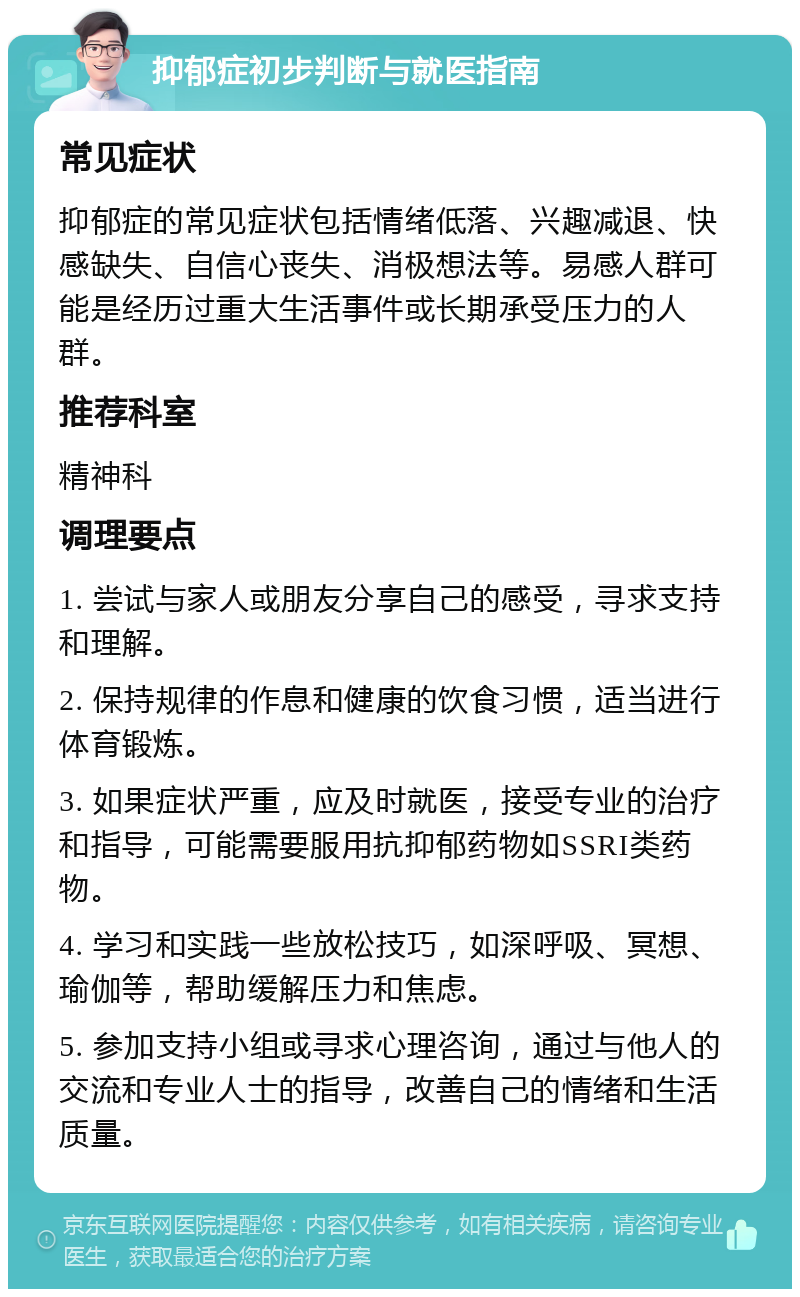 抑郁症初步判断与就医指南 常见症状 抑郁症的常见症状包括情绪低落、兴趣减退、快感缺失、自信心丧失、消极想法等。易感人群可能是经历过重大生活事件或长期承受压力的人群。 推荐科室 精神科 调理要点 1. 尝试与家人或朋友分享自己的感受，寻求支持和理解。 2. 保持规律的作息和健康的饮食习惯，适当进行体育锻炼。 3. 如果症状严重，应及时就医，接受专业的治疗和指导，可能需要服用抗抑郁药物如SSRI类药物。 4. 学习和实践一些放松技巧，如深呼吸、冥想、瑜伽等，帮助缓解压力和焦虑。 5. 参加支持小组或寻求心理咨询，通过与他人的交流和专业人士的指导，改善自己的情绪和生活质量。