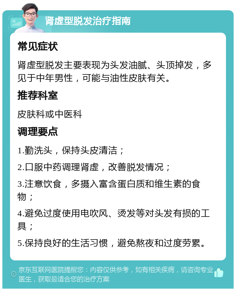 肾虚型脱发治疗指南 常见症状 肾虚型脱发主要表现为头发油腻、头顶掉发，多见于中年男性，可能与油性皮肤有关。 推荐科室 皮肤科或中医科 调理要点 1.勤洗头，保持头皮清洁； 2.口服中药调理肾虚，改善脱发情况； 3.注意饮食，多摄入富含蛋白质和维生素的食物； 4.避免过度使用电吹风、烫发等对头发有损的工具； 5.保持良好的生活习惯，避免熬夜和过度劳累。