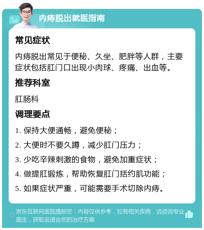 内痔脱出就医指南 常见症状 内痔脱出常见于便秘、久坐、肥胖等人群，主要症状包括肛门口出现小肉球、疼痛、出血等。 推荐科室 肛肠科 调理要点 1. 保持大便通畅，避免便秘； 2. 大便时不要久蹲，减少肛门压力； 3. 少吃辛辣刺激的食物，避免加重症状； 4. 做提肛锻炼，帮助恢复肛门括约肌功能； 5. 如果症状严重，可能需要手术切除内痔。