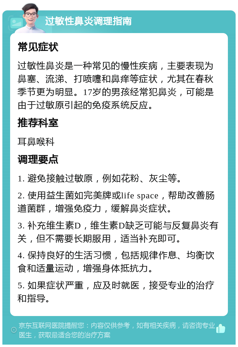 过敏性鼻炎调理指南 常见症状 过敏性鼻炎是一种常见的慢性疾病，主要表现为鼻塞、流涕、打喷嚏和鼻痒等症状，尤其在春秋季节更为明显。17岁的男孩经常犯鼻炎，可能是由于过敏原引起的免疫系统反应。 推荐科室 耳鼻喉科 调理要点 1. 避免接触过敏原，例如花粉、灰尘等。 2. 使用益生菌如完美牌或life space，帮助改善肠道菌群，增强免疫力，缓解鼻炎症状。 3. 补充维生素D，维生素D缺乏可能与反复鼻炎有关，但不需要长期服用，适当补充即可。 4. 保持良好的生活习惯，包括规律作息、均衡饮食和适量运动，增强身体抵抗力。 5. 如果症状严重，应及时就医，接受专业的治疗和指导。