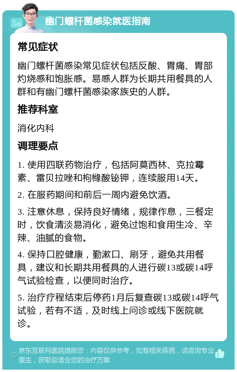 幽门螺杆菌感染就医指南 常见症状 幽门螺杆菌感染常见症状包括反酸、胃痛、胃部灼烧感和饱胀感。易感人群为长期共用餐具的人群和有幽门螺杆菌感染家族史的人群。 推荐科室 消化内科 调理要点 1. 使用四联药物治疗，包括阿莫西林、克拉霉素、雷贝拉唑和枸橼酸铋钾，连续服用14天。 2. 在服药期间和前后一周内避免饮酒。 3. 注意休息，保持良好情绪，规律作息，三餐定时，饮食清淡易消化，避免过饱和食用生冷、辛辣、油腻的食物。 4. 保持口腔健康，勤漱口、刷牙，避免共用餐具，建议和长期共用餐具的人进行碳13或碳14呼气试验检查，以便同时治疗。 5. 治疗疗程结束后停药1月后复查碳13或碳14呼气试验，若有不适，及时线上问诊或线下医院就诊。