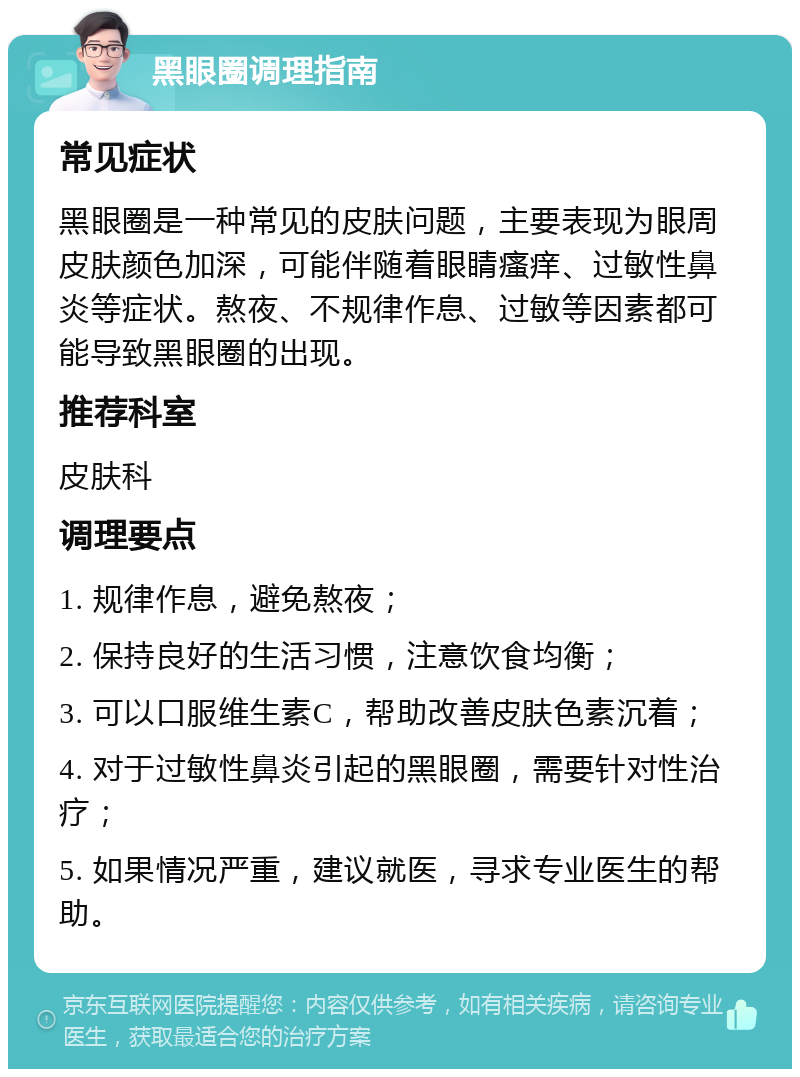 黑眼圈调理指南 常见症状 黑眼圈是一种常见的皮肤问题，主要表现为眼周皮肤颜色加深，可能伴随着眼睛瘙痒、过敏性鼻炎等症状。熬夜、不规律作息、过敏等因素都可能导致黑眼圈的出现。 推荐科室 皮肤科 调理要点 1. 规律作息，避免熬夜； 2. 保持良好的生活习惯，注意饮食均衡； 3. 可以口服维生素C，帮助改善皮肤色素沉着； 4. 对于过敏性鼻炎引起的黑眼圈，需要针对性治疗； 5. 如果情况严重，建议就医，寻求专业医生的帮助。