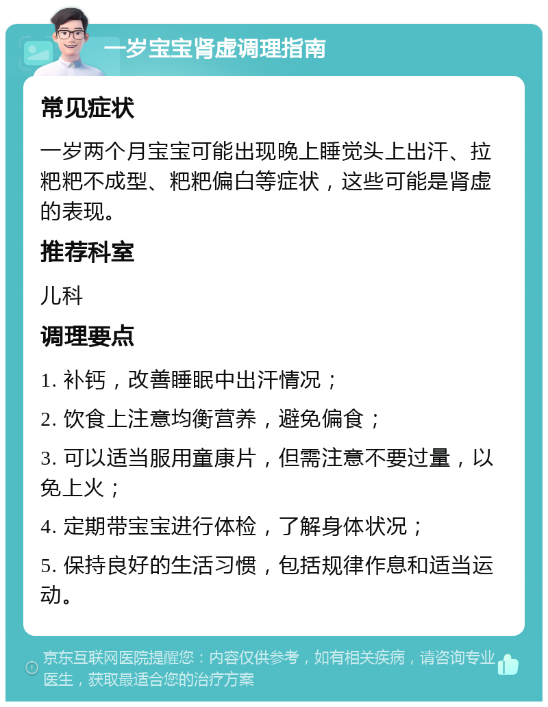 一岁宝宝肾虚调理指南 常见症状 一岁两个月宝宝可能出现晚上睡觉头上出汗、拉粑粑不成型、粑粑偏白等症状，这些可能是肾虚的表现。 推荐科室 儿科 调理要点 1. 补钙，改善睡眠中出汗情况； 2. 饮食上注意均衡营养，避免偏食； 3. 可以适当服用童康片，但需注意不要过量，以免上火； 4. 定期带宝宝进行体检，了解身体状况； 5. 保持良好的生活习惯，包括规律作息和适当运动。