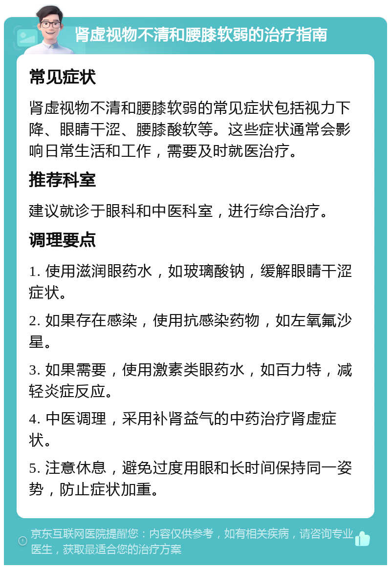 肾虚视物不清和腰膝软弱的治疗指南 常见症状 肾虚视物不清和腰膝软弱的常见症状包括视力下降、眼睛干涩、腰膝酸软等。这些症状通常会影响日常生活和工作，需要及时就医治疗。 推荐科室 建议就诊于眼科和中医科室，进行综合治疗。 调理要点 1. 使用滋润眼药水，如玻璃酸钠，缓解眼睛干涩症状。 2. 如果存在感染，使用抗感染药物，如左氧氟沙星。 3. 如果需要，使用激素类眼药水，如百力特，减轻炎症反应。 4. 中医调理，采用补肾益气的中药治疗肾虚症状。 5. 注意休息，避免过度用眼和长时间保持同一姿势，防止症状加重。