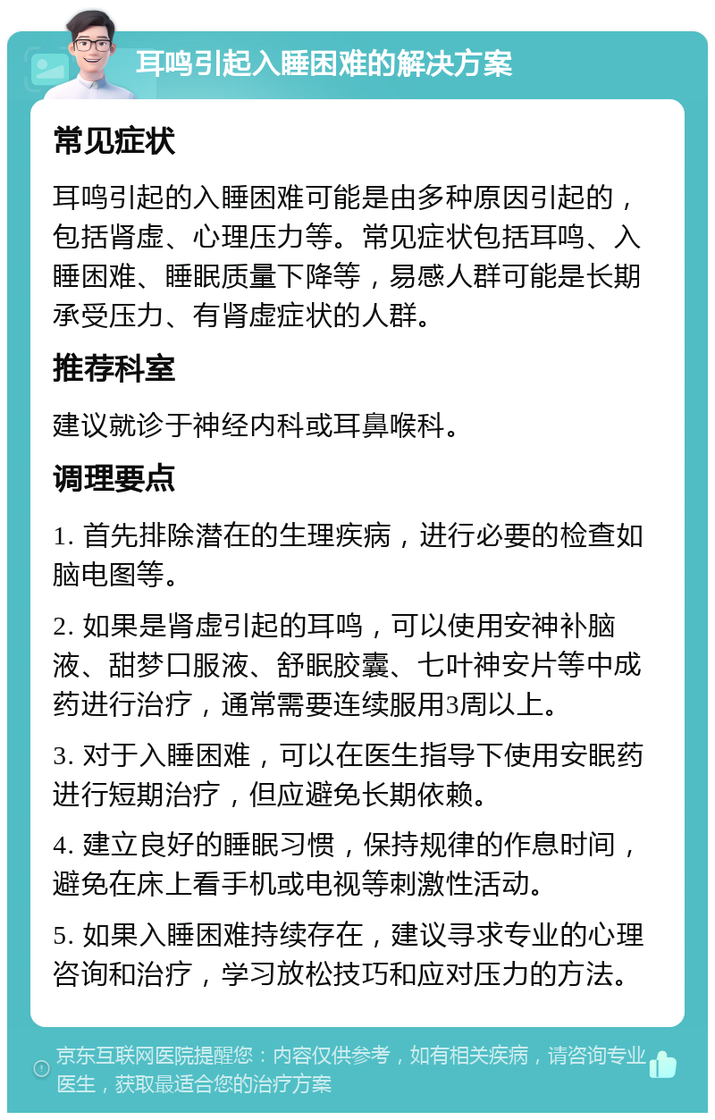 耳鸣引起入睡困难的解决方案 常见症状 耳鸣引起的入睡困难可能是由多种原因引起的，包括肾虚、心理压力等。常见症状包括耳鸣、入睡困难、睡眠质量下降等，易感人群可能是长期承受压力、有肾虚症状的人群。 推荐科室 建议就诊于神经内科或耳鼻喉科。 调理要点 1. 首先排除潜在的生理疾病，进行必要的检查如脑电图等。 2. 如果是肾虚引起的耳鸣，可以使用安神补脑液、甜梦口服液、舒眠胶囊、七叶神安片等中成药进行治疗，通常需要连续服用3周以上。 3. 对于入睡困难，可以在医生指导下使用安眠药进行短期治疗，但应避免长期依赖。 4. 建立良好的睡眠习惯，保持规律的作息时间，避免在床上看手机或电视等刺激性活动。 5. 如果入睡困难持续存在，建议寻求专业的心理咨询和治疗，学习放松技巧和应对压力的方法。