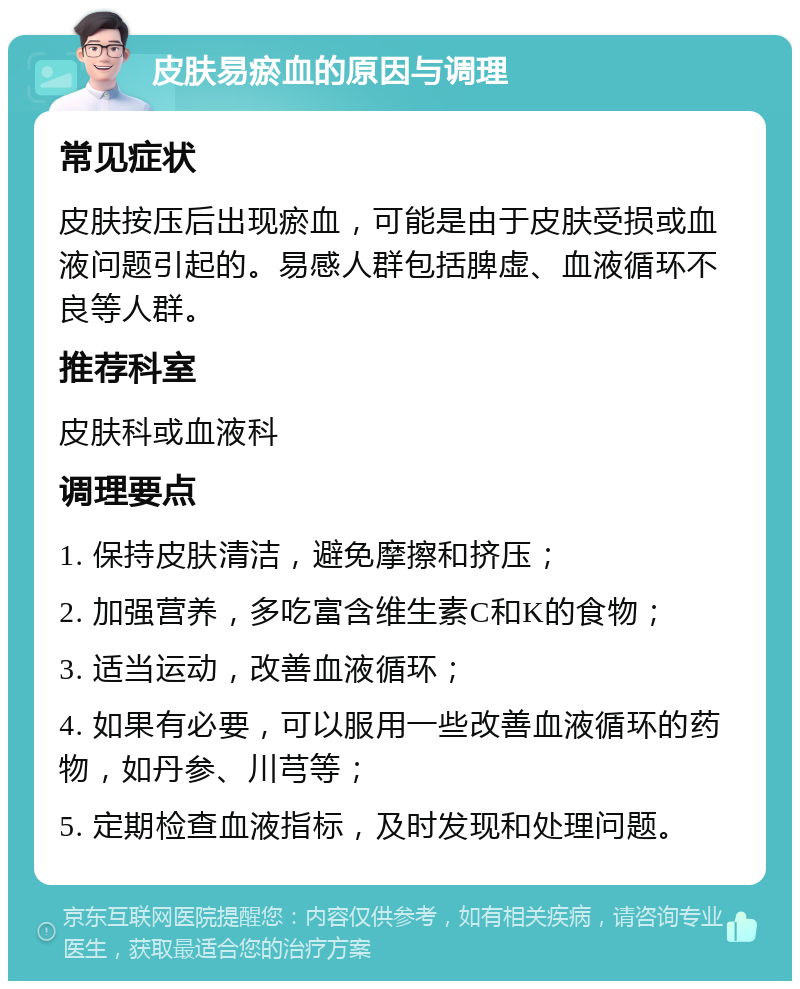 皮肤易瘀血的原因与调理 常见症状 皮肤按压后出现瘀血，可能是由于皮肤受损或血液问题引起的。易感人群包括脾虚、血液循环不良等人群。 推荐科室 皮肤科或血液科 调理要点 1. 保持皮肤清洁，避免摩擦和挤压； 2. 加强营养，多吃富含维生素C和K的食物； 3. 适当运动，改善血液循环； 4. 如果有必要，可以服用一些改善血液循环的药物，如丹参、川芎等； 5. 定期检查血液指标，及时发现和处理问题。