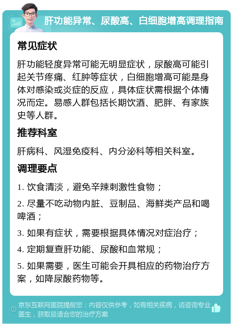 肝功能异常、尿酸高、白细胞增高调理指南 常见症状 肝功能轻度异常可能无明显症状，尿酸高可能引起关节疼痛、红肿等症状，白细胞增高可能是身体对感染或炎症的反应，具体症状需根据个体情况而定。易感人群包括长期饮酒、肥胖、有家族史等人群。 推荐科室 肝病科、风湿免疫科、内分泌科等相关科室。 调理要点 1. 饮食清淡，避免辛辣刺激性食物； 2. 尽量不吃动物内脏、豆制品、海鲜类产品和喝啤酒； 3. 如果有症状，需要根据具体情况对症治疗； 4. 定期复查肝功能、尿酸和血常规； 5. 如果需要，医生可能会开具相应的药物治疗方案，如降尿酸药物等。