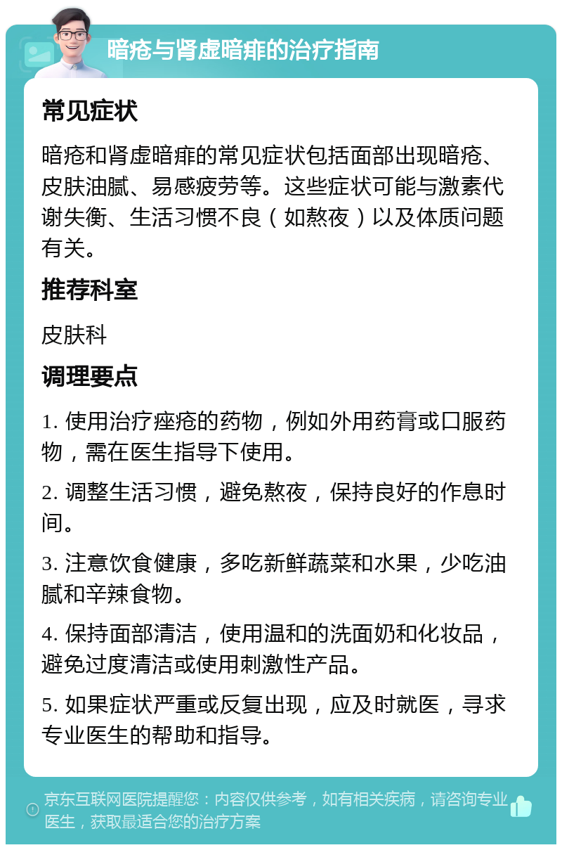 暗疮与肾虚暗痱的治疗指南 常见症状 暗疮和肾虚暗痱的常见症状包括面部出现暗疮、皮肤油腻、易感疲劳等。这些症状可能与激素代谢失衡、生活习惯不良（如熬夜）以及体质问题有关。 推荐科室 皮肤科 调理要点 1. 使用治疗痤疮的药物，例如外用药膏或口服药物，需在医生指导下使用。 2. 调整生活习惯，避免熬夜，保持良好的作息时间。 3. 注意饮食健康，多吃新鲜蔬菜和水果，少吃油腻和辛辣食物。 4. 保持面部清洁，使用温和的洗面奶和化妆品，避免过度清洁或使用刺激性产品。 5. 如果症状严重或反复出现，应及时就医，寻求专业医生的帮助和指导。