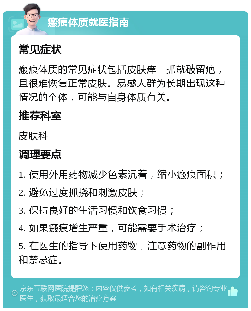 瘢痕体质就医指南 常见症状 瘢痕体质的常见症状包括皮肤痒一抓就破留疤，且很难恢复正常皮肤。易感人群为长期出现这种情况的个体，可能与自身体质有关。 推荐科室 皮肤科 调理要点 1. 使用外用药物减少色素沉着，缩小瘢痕面积； 2. 避免过度抓挠和刺激皮肤； 3. 保持良好的生活习惯和饮食习惯； 4. 如果瘢痕增生严重，可能需要手术治疗； 5. 在医生的指导下使用药物，注意药物的副作用和禁忌症。