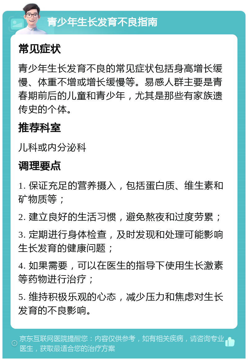 青少年生长发育不良指南 常见症状 青少年生长发育不良的常见症状包括身高增长缓慢、体重不增或增长缓慢等。易感人群主要是青春期前后的儿童和青少年，尤其是那些有家族遗传史的个体。 推荐科室 儿科或内分泌科 调理要点 1. 保证充足的营养摄入，包括蛋白质、维生素和矿物质等； 2. 建立良好的生活习惯，避免熬夜和过度劳累； 3. 定期进行身体检查，及时发现和处理可能影响生长发育的健康问题； 4. 如果需要，可以在医生的指导下使用生长激素等药物进行治疗； 5. 维持积极乐观的心态，减少压力和焦虑对生长发育的不良影响。