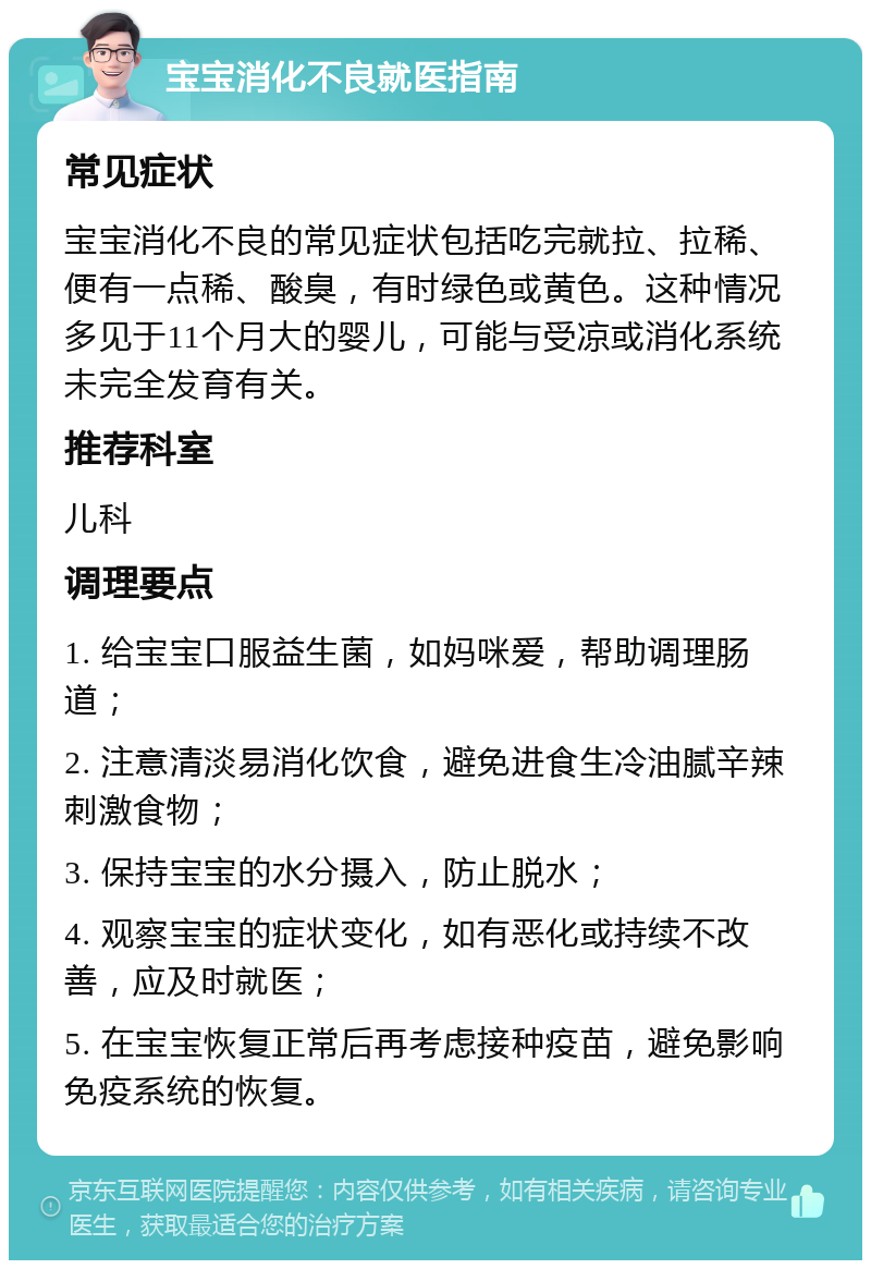 宝宝消化不良就医指南 常见症状 宝宝消化不良的常见症状包括吃完就拉、拉稀、便有一点稀、酸臭，有时绿色或黄色。这种情况多见于11个月大的婴儿，可能与受凉或消化系统未完全发育有关。 推荐科室 儿科 调理要点 1. 给宝宝口服益生菌，如妈咪爱，帮助调理肠道； 2. 注意清淡易消化饮食，避免进食生冷油腻辛辣刺激食物； 3. 保持宝宝的水分摄入，防止脱水； 4. 观察宝宝的症状变化，如有恶化或持续不改善，应及时就医； 5. 在宝宝恢复正常后再考虑接种疫苗，避免影响免疫系统的恢复。