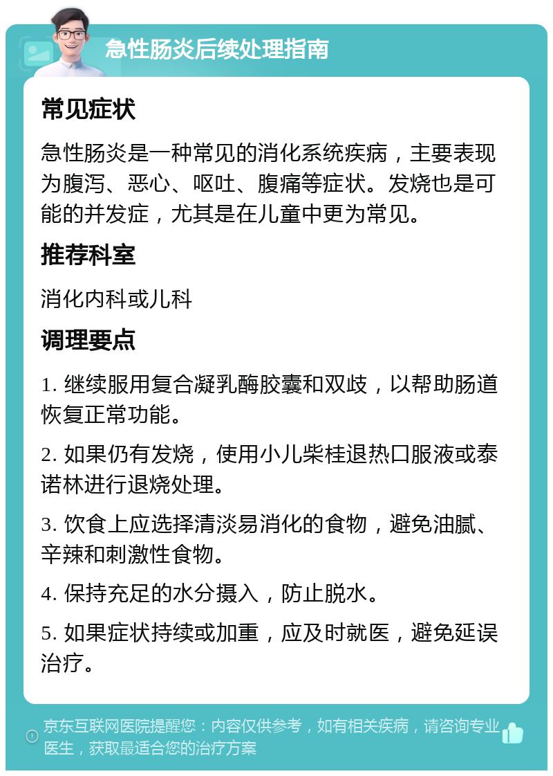 急性肠炎后续处理指南 常见症状 急性肠炎是一种常见的消化系统疾病，主要表现为腹泻、恶心、呕吐、腹痛等症状。发烧也是可能的并发症，尤其是在儿童中更为常见。 推荐科室 消化内科或儿科 调理要点 1. 继续服用复合凝乳酶胶囊和双歧，以帮助肠道恢复正常功能。 2. 如果仍有发烧，使用小儿柴桂退热口服液或泰诺林进行退烧处理。 3. 饮食上应选择清淡易消化的食物，避免油腻、辛辣和刺激性食物。 4. 保持充足的水分摄入，防止脱水。 5. 如果症状持续或加重，应及时就医，避免延误治疗。