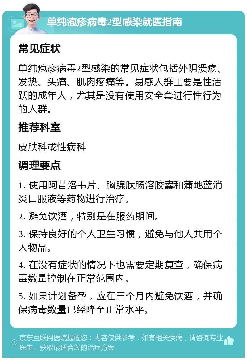 单纯疱疹病毒2型感染就医指南 常见症状 单纯疱疹病毒2型感染的常见症状包括外阴溃疡、发热、头痛、肌肉疼痛等。易感人群主要是性活跃的成年人，尤其是没有使用安全套进行性行为的人群。 推荐科室 皮肤科或性病科 调理要点 1. 使用阿昔洛韦片、胸腺肽肠溶胶囊和蒲地蓝消炎口服液等药物进行治疗。 2. 避免饮酒，特别是在服药期间。 3. 保持良好的个人卫生习惯，避免与他人共用个人物品。 4. 在没有症状的情况下也需要定期复查，确保病毒数量控制在正常范围内。 5. 如果计划备孕，应在三个月内避免饮酒，并确保病毒数量已经降至正常水平。