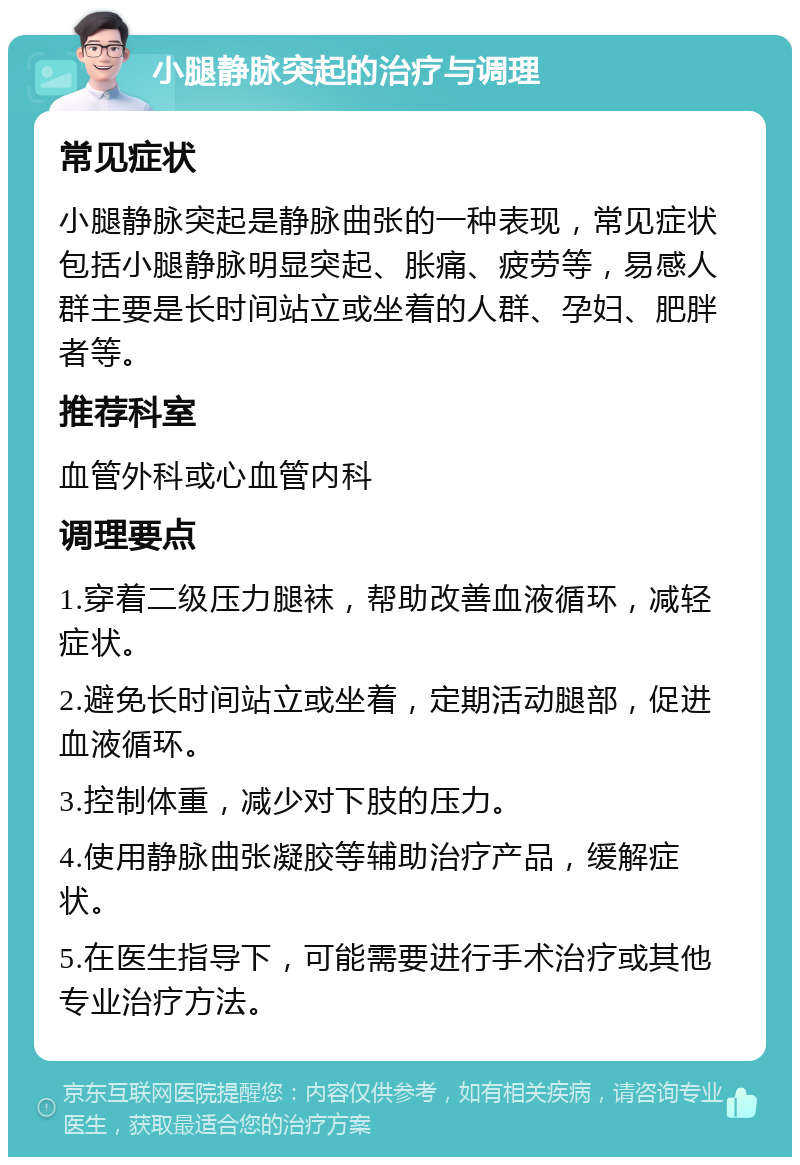 小腿静脉突起的治疗与调理 常见症状 小腿静脉突起是静脉曲张的一种表现，常见症状包括小腿静脉明显突起、胀痛、疲劳等，易感人群主要是长时间站立或坐着的人群、孕妇、肥胖者等。 推荐科室 血管外科或心血管内科 调理要点 1.穿着二级压力腿袜，帮助改善血液循环，减轻症状。 2.避免长时间站立或坐着，定期活动腿部，促进血液循环。 3.控制体重，减少对下肢的压力。 4.使用静脉曲张凝胶等辅助治疗产品，缓解症状。 5.在医生指导下，可能需要进行手术治疗或其他专业治疗方法。