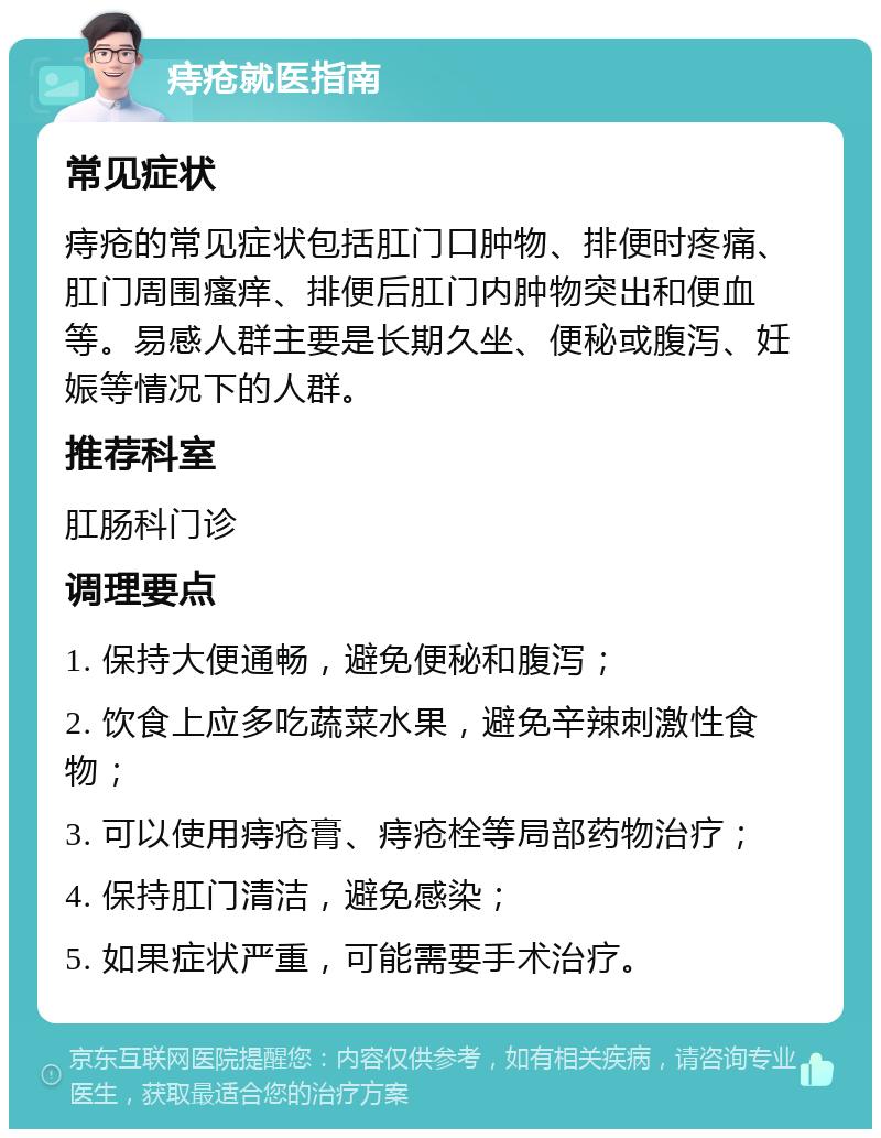 痔疮就医指南 常见症状 痔疮的常见症状包括肛门口肿物、排便时疼痛、肛门周围瘙痒、排便后肛门内肿物突出和便血等。易感人群主要是长期久坐、便秘或腹泻、妊娠等情况下的人群。 推荐科室 肛肠科门诊 调理要点 1. 保持大便通畅，避免便秘和腹泻； 2. 饮食上应多吃蔬菜水果，避免辛辣刺激性食物； 3. 可以使用痔疮膏、痔疮栓等局部药物治疗； 4. 保持肛门清洁，避免感染； 5. 如果症状严重，可能需要手术治疗。