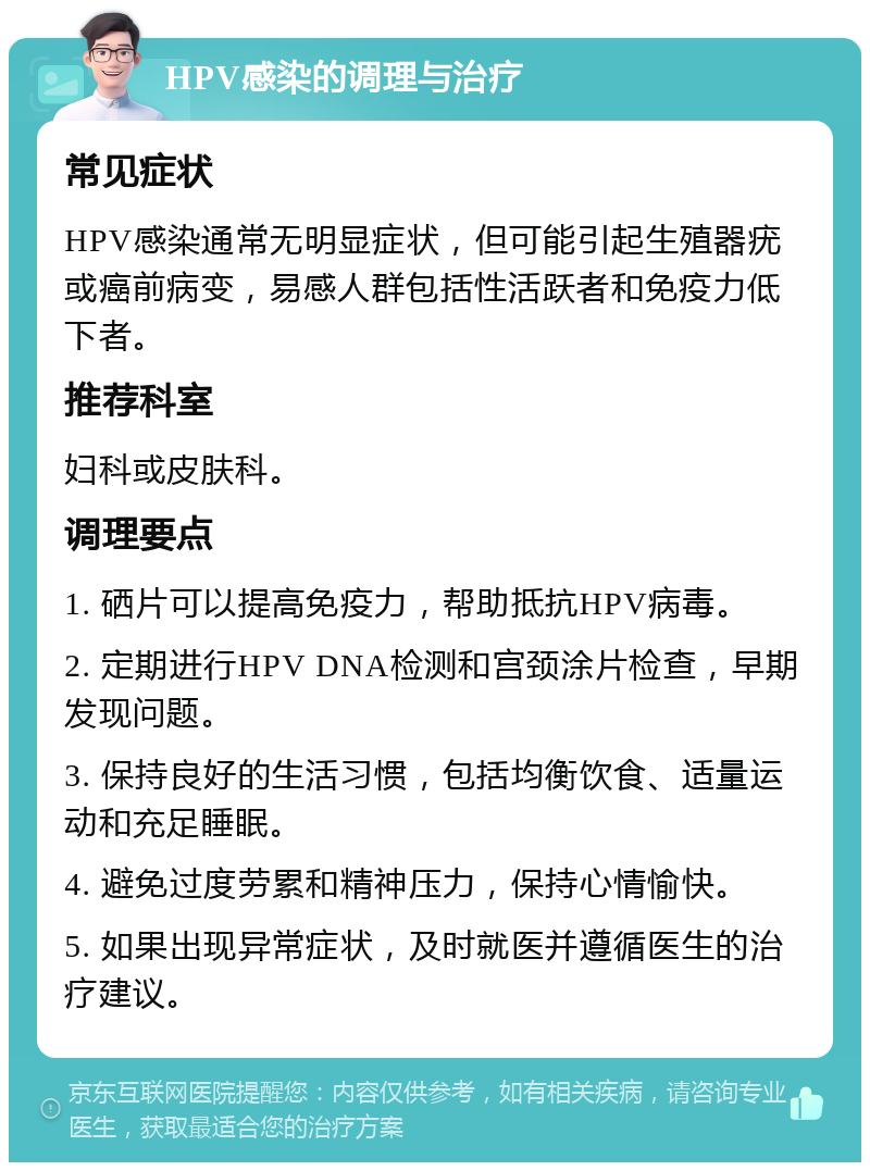 HPV感染的调理与治疗 常见症状 HPV感染通常无明显症状，但可能引起生殖器疣或癌前病变，易感人群包括性活跃者和免疫力低下者。 推荐科室 妇科或皮肤科。 调理要点 1. 硒片可以提高免疫力，帮助抵抗HPV病毒。 2. 定期进行HPV DNA检测和宫颈涂片检查，早期发现问题。 3. 保持良好的生活习惯，包括均衡饮食、适量运动和充足睡眠。 4. 避免过度劳累和精神压力，保持心情愉快。 5. 如果出现异常症状，及时就医并遵循医生的治疗建议。