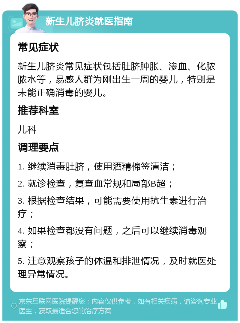 新生儿脐炎就医指南 常见症状 新生儿脐炎常见症状包括肚脐肿胀、渗血、化脓脓水等，易感人群为刚出生一周的婴儿，特别是未能正确消毒的婴儿。 推荐科室 儿科 调理要点 1. 继续消毒肚脐，使用酒精棉签清洁； 2. 就诊检查，复查血常规和局部B超； 3. 根据检查结果，可能需要使用抗生素进行治疗； 4. 如果检查都没有问题，之后可以继续消毒观察； 5. 注意观察孩子的体温和排泄情况，及时就医处理异常情况。