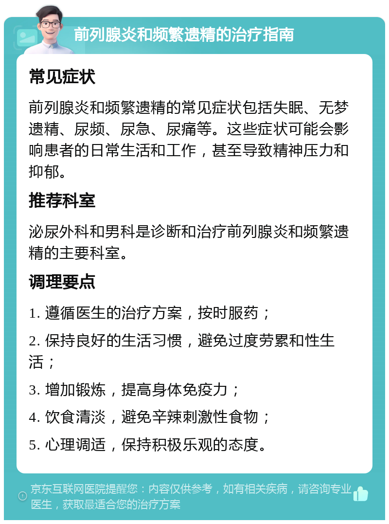 前列腺炎和频繁遗精的治疗指南 常见症状 前列腺炎和频繁遗精的常见症状包括失眠、无梦遗精、尿频、尿急、尿痛等。这些症状可能会影响患者的日常生活和工作，甚至导致精神压力和抑郁。 推荐科室 泌尿外科和男科是诊断和治疗前列腺炎和频繁遗精的主要科室。 调理要点 1. 遵循医生的治疗方案，按时服药； 2. 保持良好的生活习惯，避免过度劳累和性生活； 3. 增加锻炼，提高身体免疫力； 4. 饮食清淡，避免辛辣刺激性食物； 5. 心理调适，保持积极乐观的态度。