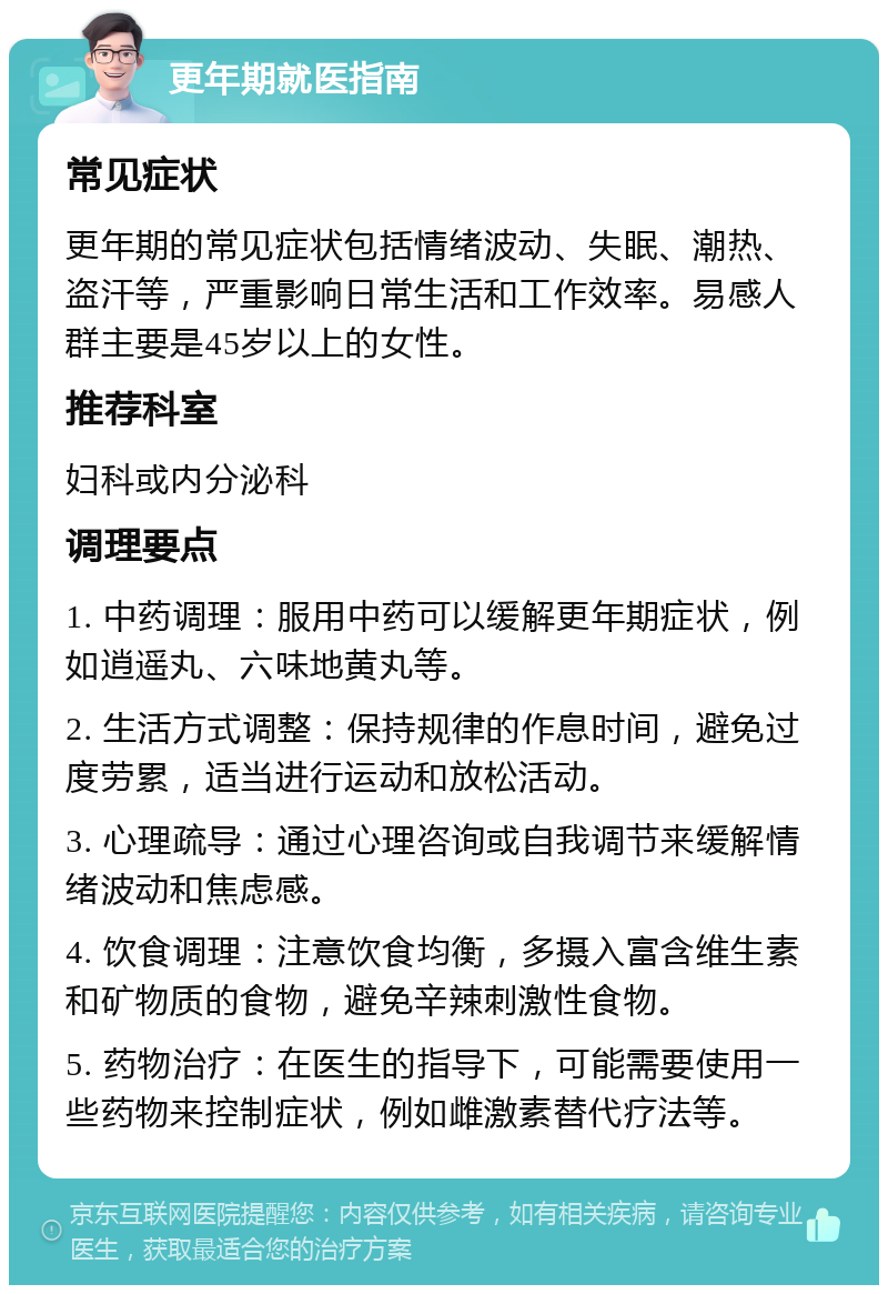 更年期就医指南 常见症状 更年期的常见症状包括情绪波动、失眠、潮热、盗汗等，严重影响日常生活和工作效率。易感人群主要是45岁以上的女性。 推荐科室 妇科或内分泌科 调理要点 1. 中药调理：服用中药可以缓解更年期症状，例如逍遥丸、六味地黄丸等。 2. 生活方式调整：保持规律的作息时间，避免过度劳累，适当进行运动和放松活动。 3. 心理疏导：通过心理咨询或自我调节来缓解情绪波动和焦虑感。 4. 饮食调理：注意饮食均衡，多摄入富含维生素和矿物质的食物，避免辛辣刺激性食物。 5. 药物治疗：在医生的指导下，可能需要使用一些药物来控制症状，例如雌激素替代疗法等。