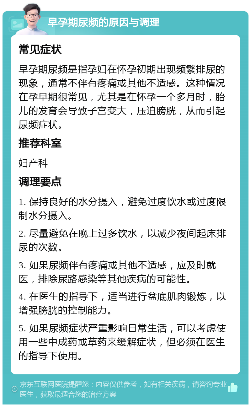 早孕期尿频的原因与调理 常见症状 早孕期尿频是指孕妇在怀孕初期出现频繁排尿的现象，通常不伴有疼痛或其他不适感。这种情况在孕早期很常见，尤其是在怀孕一个多月时，胎儿的发育会导致子宫变大，压迫膀胱，从而引起尿频症状。 推荐科室 妇产科 调理要点 1. 保持良好的水分摄入，避免过度饮水或过度限制水分摄入。 2. 尽量避免在晚上过多饮水，以减少夜间起床排尿的次数。 3. 如果尿频伴有疼痛或其他不适感，应及时就医，排除尿路感染等其他疾病的可能性。 4. 在医生的指导下，适当进行盆底肌肉锻炼，以增强膀胱的控制能力。 5. 如果尿频症状严重影响日常生活，可以考虑使用一些中成药或草药来缓解症状，但必须在医生的指导下使用。