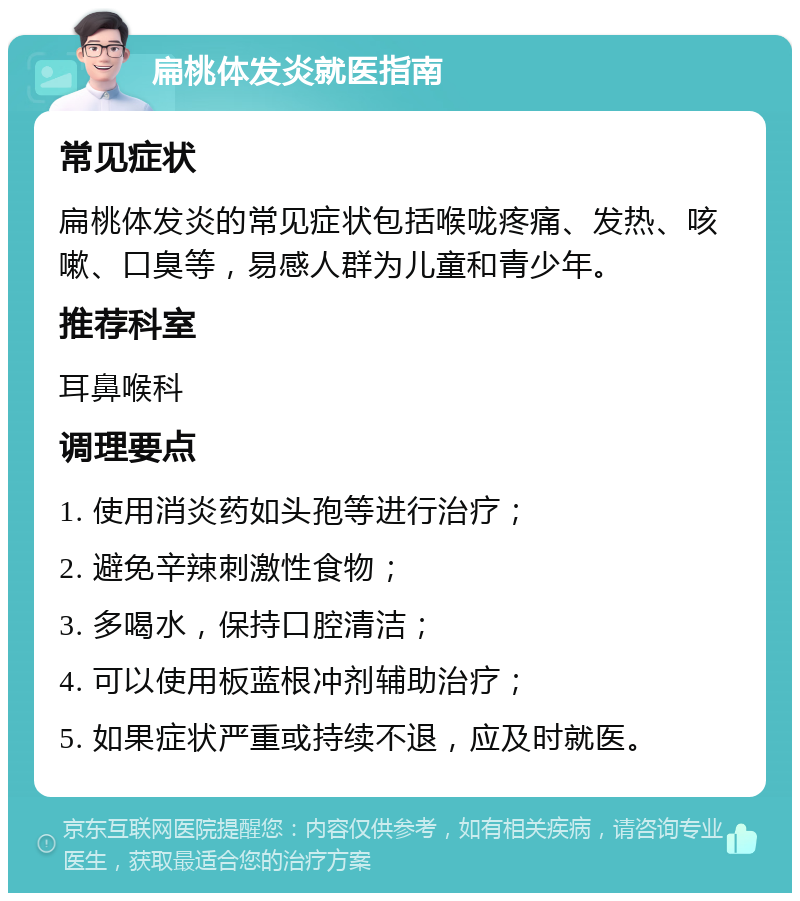 扁桃体发炎就医指南 常见症状 扁桃体发炎的常见症状包括喉咙疼痛、发热、咳嗽、口臭等，易感人群为儿童和青少年。 推荐科室 耳鼻喉科 调理要点 1. 使用消炎药如头孢等进行治疗； 2. 避免辛辣刺激性食物； 3. 多喝水，保持口腔清洁； 4. 可以使用板蓝根冲剂辅助治疗； 5. 如果症状严重或持续不退，应及时就医。