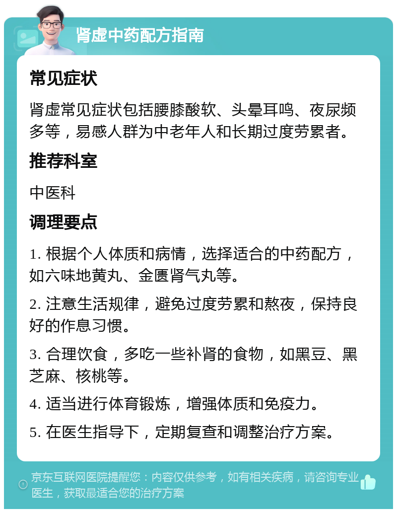 肾虚中药配方指南 常见症状 肾虚常见症状包括腰膝酸软、头晕耳鸣、夜尿频多等，易感人群为中老年人和长期过度劳累者。 推荐科室 中医科 调理要点 1. 根据个人体质和病情，选择适合的中药配方，如六味地黄丸、金匮肾气丸等。 2. 注意生活规律，避免过度劳累和熬夜，保持良好的作息习惯。 3. 合理饮食，多吃一些补肾的食物，如黑豆、黑芝麻、核桃等。 4. 适当进行体育锻炼，增强体质和免疫力。 5. 在医生指导下，定期复查和调整治疗方案。