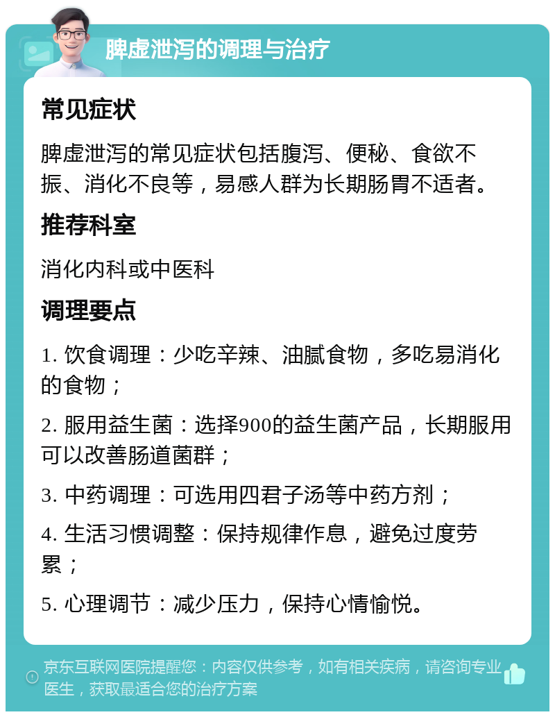 脾虚泄泻的调理与治疗 常见症状 脾虚泄泻的常见症状包括腹泻、便秘、食欲不振、消化不良等，易感人群为长期肠胃不适者。 推荐科室 消化内科或中医科 调理要点 1. 饮食调理：少吃辛辣、油腻食物，多吃易消化的食物； 2. 服用益生菌：选择900的益生菌产品，长期服用可以改善肠道菌群； 3. 中药调理：可选用四君子汤等中药方剂； 4. 生活习惯调整：保持规律作息，避免过度劳累； 5. 心理调节：减少压力，保持心情愉悦。