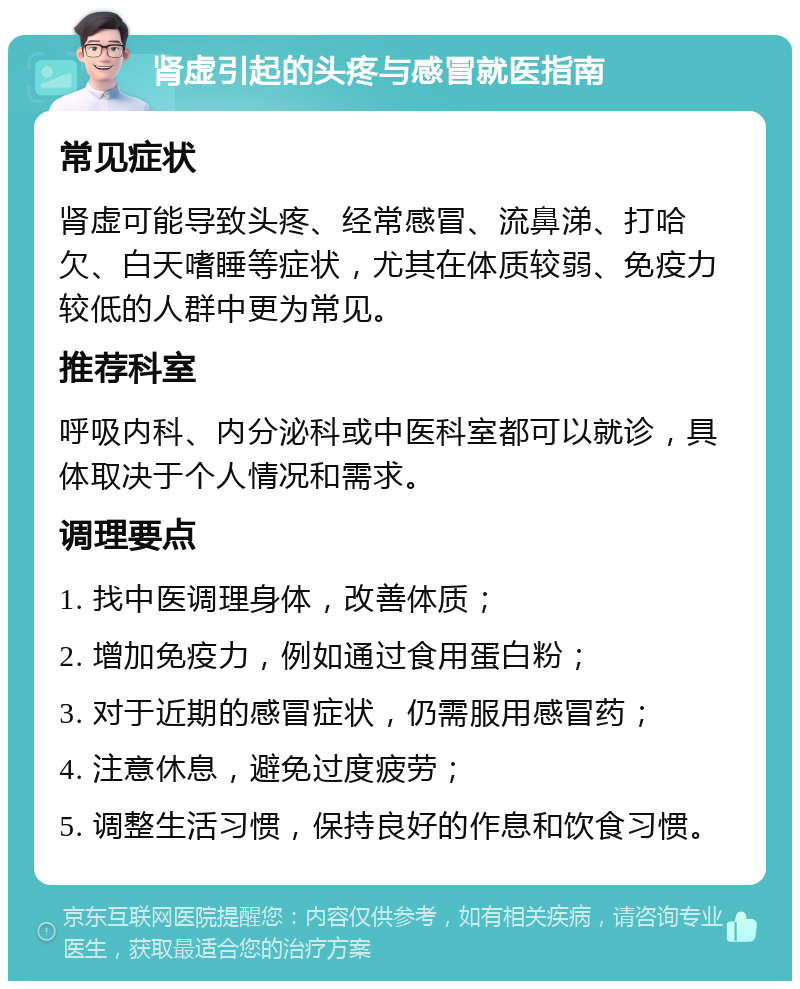 肾虚引起的头疼与感冒就医指南 常见症状 肾虚可能导致头疼、经常感冒、流鼻涕、打哈欠、白天嗜睡等症状，尤其在体质较弱、免疫力较低的人群中更为常见。 推荐科室 呼吸内科、内分泌科或中医科室都可以就诊，具体取决于个人情况和需求。 调理要点 1. 找中医调理身体，改善体质； 2. 增加免疫力，例如通过食用蛋白粉； 3. 对于近期的感冒症状，仍需服用感冒药； 4. 注意休息，避免过度疲劳； 5. 调整生活习惯，保持良好的作息和饮食习惯。