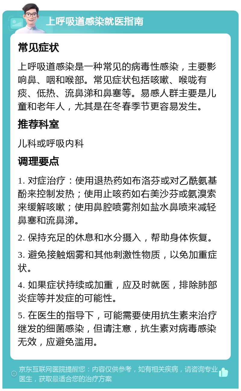 上呼吸道感染就医指南 常见症状 上呼吸道感染是一种常见的病毒性感染，主要影响鼻、咽和喉部。常见症状包括咳嗽、喉咙有痰、低热、流鼻涕和鼻塞等。易感人群主要是儿童和老年人，尤其是在冬春季节更容易发生。 推荐科室 儿科或呼吸内科 调理要点 1. 对症治疗：使用退热药如布洛芬或对乙酰氨基酚来控制发热；使用止咳药如右美沙芬或氨溴索来缓解咳嗽；使用鼻腔喷雾剂如盐水鼻喷来减轻鼻塞和流鼻涕。 2. 保持充足的休息和水分摄入，帮助身体恢复。 3. 避免接触烟雾和其他刺激性物质，以免加重症状。 4. 如果症状持续或加重，应及时就医，排除肺部炎症等并发症的可能性。 5. 在医生的指导下，可能需要使用抗生素来治疗继发的细菌感染，但请注意，抗生素对病毒感染无效，应避免滥用。