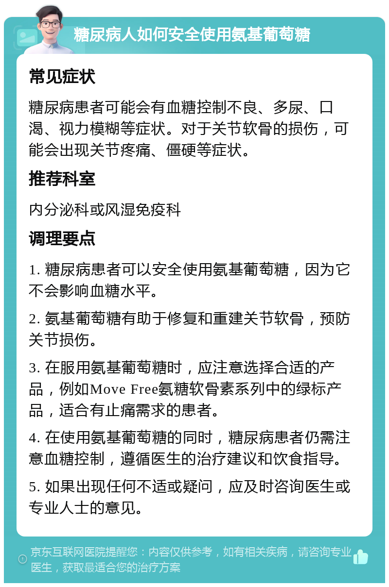 糖尿病人如何安全使用氨基葡萄糖 常见症状 糖尿病患者可能会有血糖控制不良、多尿、口渴、视力模糊等症状。对于关节软骨的损伤，可能会出现关节疼痛、僵硬等症状。 推荐科室 内分泌科或风湿免疫科 调理要点 1. 糖尿病患者可以安全使用氨基葡萄糖，因为它不会影响血糖水平。 2. 氨基葡萄糖有助于修复和重建关节软骨，预防关节损伤。 3. 在服用氨基葡萄糖时，应注意选择合适的产品，例如Move Free氨糖软骨素系列中的绿标产品，适合有止痛需求的患者。 4. 在使用氨基葡萄糖的同时，糖尿病患者仍需注意血糖控制，遵循医生的治疗建议和饮食指导。 5. 如果出现任何不适或疑问，应及时咨询医生或专业人士的意见。