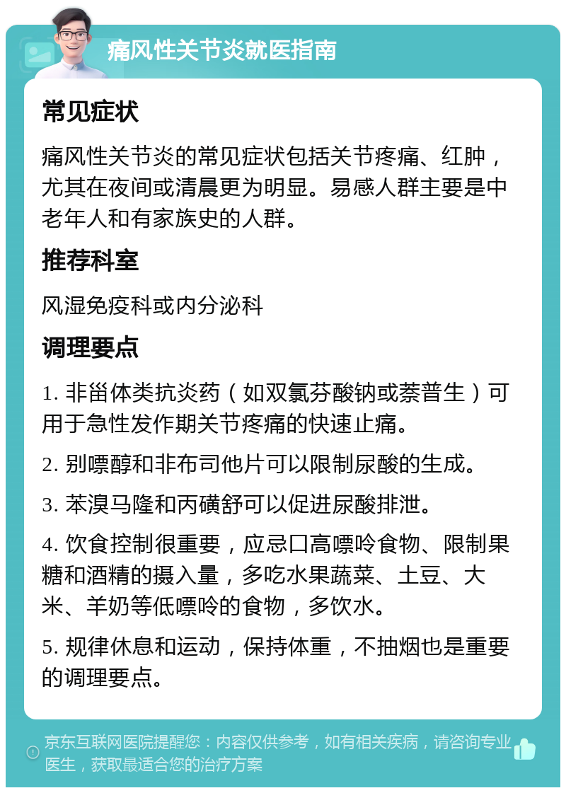 痛风性关节炎就医指南 常见症状 痛风性关节炎的常见症状包括关节疼痛、红肿，尤其在夜间或清晨更为明显。易感人群主要是中老年人和有家族史的人群。 推荐科室 风湿免疫科或内分泌科 调理要点 1. 非甾体类抗炎药（如双氯芬酸钠或萘普生）可用于急性发作期关节疼痛的快速止痛。 2. 别嘌醇和非布司他片可以限制尿酸的生成。 3. 苯溴马隆和丙磺舒可以促进尿酸排泄。 4. 饮食控制很重要，应忌口高嘌呤食物、限制果糖和酒精的摄入量，多吃水果蔬菜、土豆、大米、羊奶等低嘌呤的食物，多饮水。 5. 规律休息和运动，保持体重，不抽烟也是重要的调理要点。