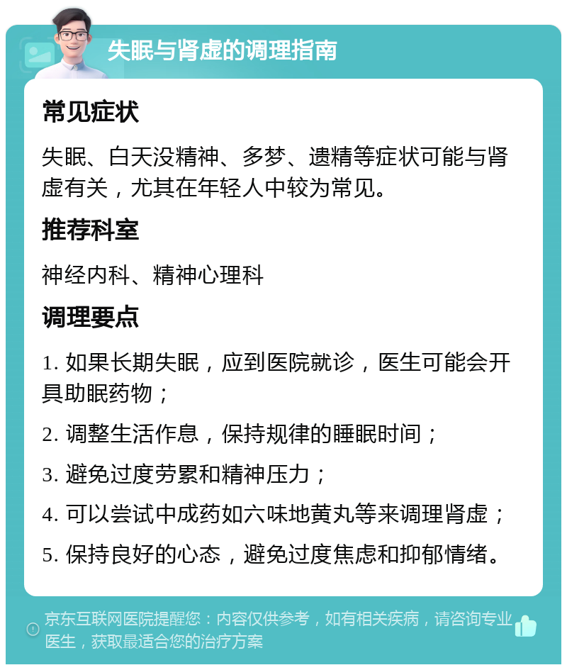 失眠与肾虚的调理指南 常见症状 失眠、白天没精神、多梦、遗精等症状可能与肾虚有关，尤其在年轻人中较为常见。 推荐科室 神经内科、精神心理科 调理要点 1. 如果长期失眠，应到医院就诊，医生可能会开具助眠药物； 2. 调整生活作息，保持规律的睡眠时间； 3. 避免过度劳累和精神压力； 4. 可以尝试中成药如六味地黄丸等来调理肾虚； 5. 保持良好的心态，避免过度焦虑和抑郁情绪。