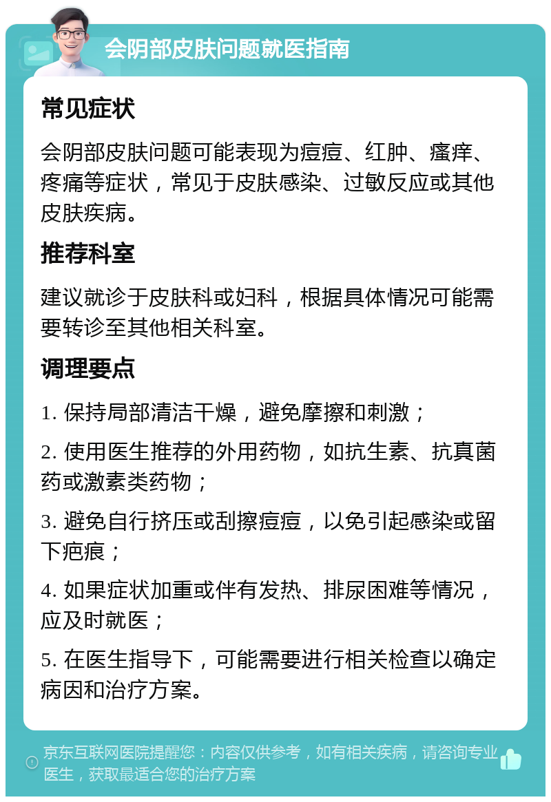 会阴部皮肤问题就医指南 常见症状 会阴部皮肤问题可能表现为痘痘、红肿、瘙痒、疼痛等症状，常见于皮肤感染、过敏反应或其他皮肤疾病。 推荐科室 建议就诊于皮肤科或妇科，根据具体情况可能需要转诊至其他相关科室。 调理要点 1. 保持局部清洁干燥，避免摩擦和刺激； 2. 使用医生推荐的外用药物，如抗生素、抗真菌药或激素类药物； 3. 避免自行挤压或刮擦痘痘，以免引起感染或留下疤痕； 4. 如果症状加重或伴有发热、排尿困难等情况，应及时就医； 5. 在医生指导下，可能需要进行相关检查以确定病因和治疗方案。