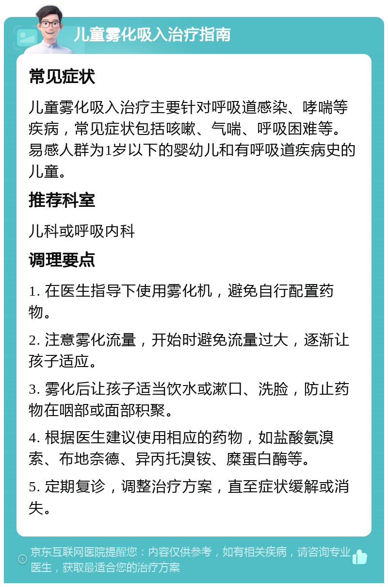 儿童雾化吸入治疗指南 常见症状 儿童雾化吸入治疗主要针对呼吸道感染、哮喘等疾病，常见症状包括咳嗽、气喘、呼吸困难等。易感人群为1岁以下的婴幼儿和有呼吸道疾病史的儿童。 推荐科室 儿科或呼吸内科 调理要点 1. 在医生指导下使用雾化机，避免自行配置药物。 2. 注意雾化流量，开始时避免流量过大，逐渐让孩子适应。 3. 雾化后让孩子适当饮水或漱口、洗脸，防止药物在咽部或面部积聚。 4. 根据医生建议使用相应的药物，如盐酸氨溴索、布地奈德、异丙托溴铵、糜蛋白酶等。 5. 定期复诊，调整治疗方案，直至症状缓解或消失。