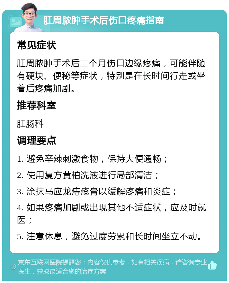 肛周脓肿手术后伤口疼痛指南 常见症状 肛周脓肿手术后三个月伤口边缘疼痛，可能伴随有硬块、便秘等症状，特别是在长时间行走或坐着后疼痛加剧。 推荐科室 肛肠科 调理要点 1. 避免辛辣刺激食物，保持大便通畅； 2. 使用复方黄柏洗液进行局部清洁； 3. 涂抹马应龙痔疮膏以缓解疼痛和炎症； 4. 如果疼痛加剧或出现其他不适症状，应及时就医； 5. 注意休息，避免过度劳累和长时间坐立不动。