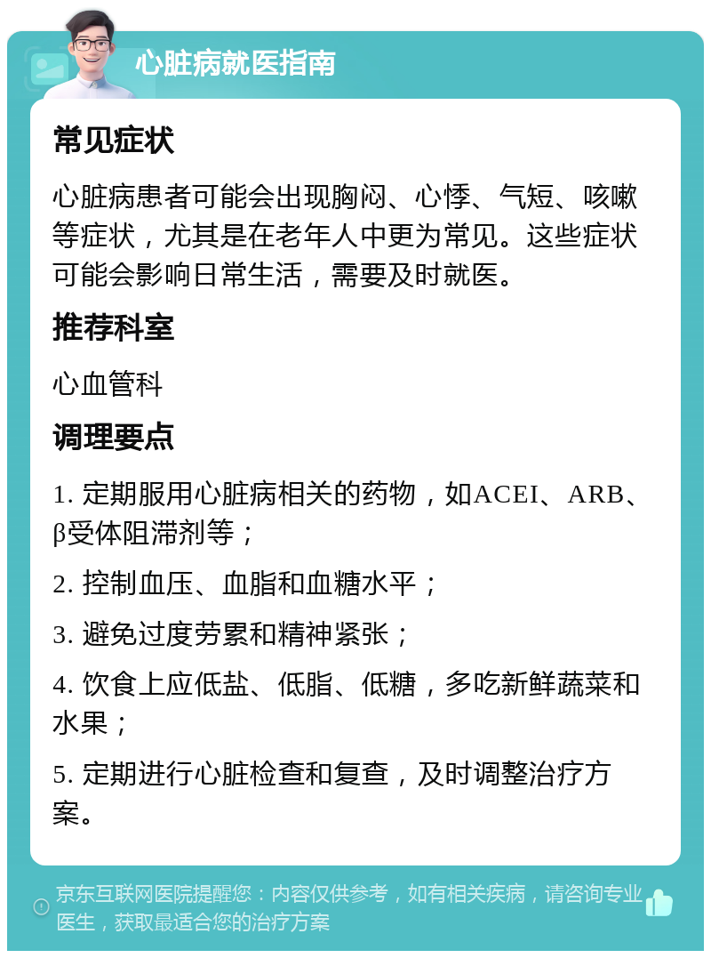 心脏病就医指南 常见症状 心脏病患者可能会出现胸闷、心悸、气短、咳嗽等症状，尤其是在老年人中更为常见。这些症状可能会影响日常生活，需要及时就医。 推荐科室 心血管科 调理要点 1. 定期服用心脏病相关的药物，如ACEI、ARB、β受体阻滞剂等； 2. 控制血压、血脂和血糖水平； 3. 避免过度劳累和精神紧张； 4. 饮食上应低盐、低脂、低糖，多吃新鲜蔬菜和水果； 5. 定期进行心脏检查和复查，及时调整治疗方案。