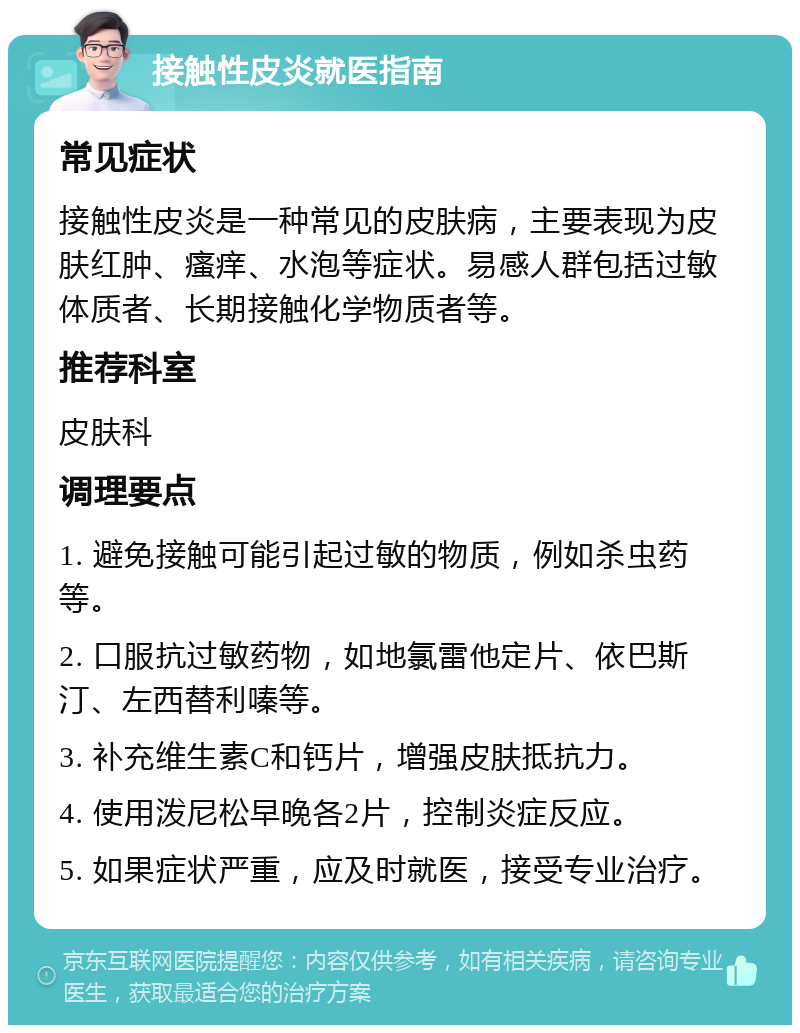 接触性皮炎就医指南 常见症状 接触性皮炎是一种常见的皮肤病，主要表现为皮肤红肿、瘙痒、水泡等症状。易感人群包括过敏体质者、长期接触化学物质者等。 推荐科室 皮肤科 调理要点 1. 避免接触可能引起过敏的物质，例如杀虫药等。 2. 口服抗过敏药物，如地氯雷他定片、依巴斯汀、左西替利嗪等。 3. 补充维生素C和钙片，增强皮肤抵抗力。 4. 使用泼尼松早晚各2片，控制炎症反应。 5. 如果症状严重，应及时就医，接受专业治疗。