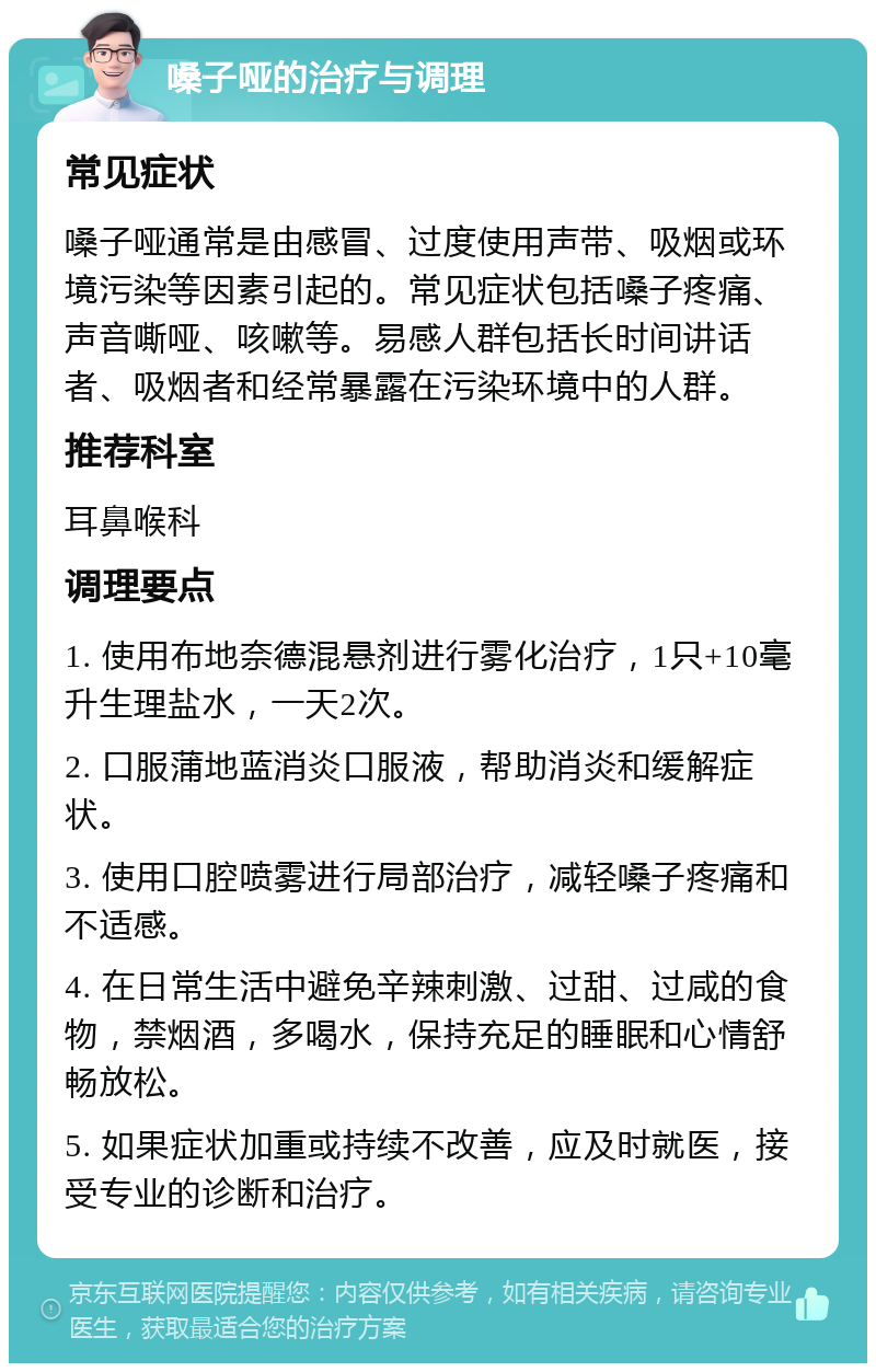 嗓子哑的治疗与调理 常见症状 嗓子哑通常是由感冒、过度使用声带、吸烟或环境污染等因素引起的。常见症状包括嗓子疼痛、声音嘶哑、咳嗽等。易感人群包括长时间讲话者、吸烟者和经常暴露在污染环境中的人群。 推荐科室 耳鼻喉科 调理要点 1. 使用布地奈德混悬剂进行雾化治疗，1只+10毫升生理盐水，一天2次。 2. 口服蒲地蓝消炎口服液，帮助消炎和缓解症状。 3. 使用口腔喷雾进行局部治疗，减轻嗓子疼痛和不适感。 4. 在日常生活中避免辛辣刺激、过甜、过咸的食物，禁烟酒，多喝水，保持充足的睡眠和心情舒畅放松。 5. 如果症状加重或持续不改善，应及时就医，接受专业的诊断和治疗。