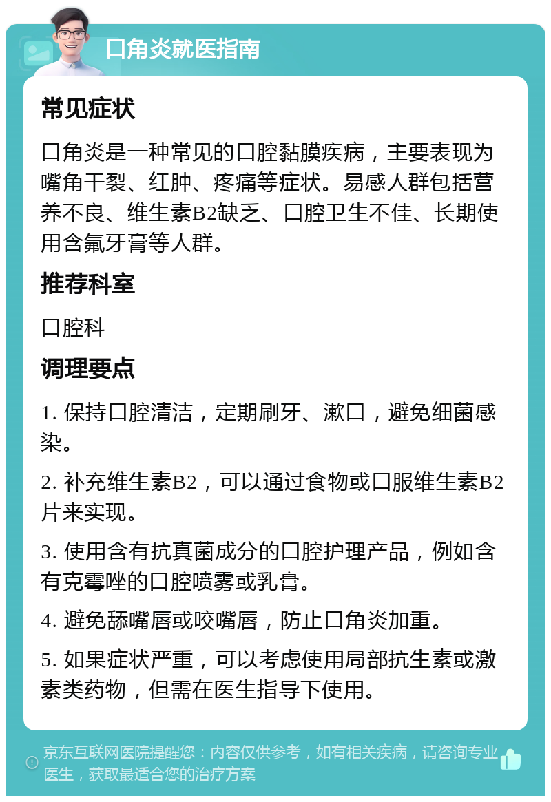 口角炎就医指南 常见症状 口角炎是一种常见的口腔黏膜疾病，主要表现为嘴角干裂、红肿、疼痛等症状。易感人群包括营养不良、维生素B2缺乏、口腔卫生不佳、长期使用含氟牙膏等人群。 推荐科室 口腔科 调理要点 1. 保持口腔清洁，定期刷牙、漱口，避免细菌感染。 2. 补充维生素B2，可以通过食物或口服维生素B2片来实现。 3. 使用含有抗真菌成分的口腔护理产品，例如含有克霉唑的口腔喷雾或乳膏。 4. 避免舔嘴唇或咬嘴唇，防止口角炎加重。 5. 如果症状严重，可以考虑使用局部抗生素或激素类药物，但需在医生指导下使用。