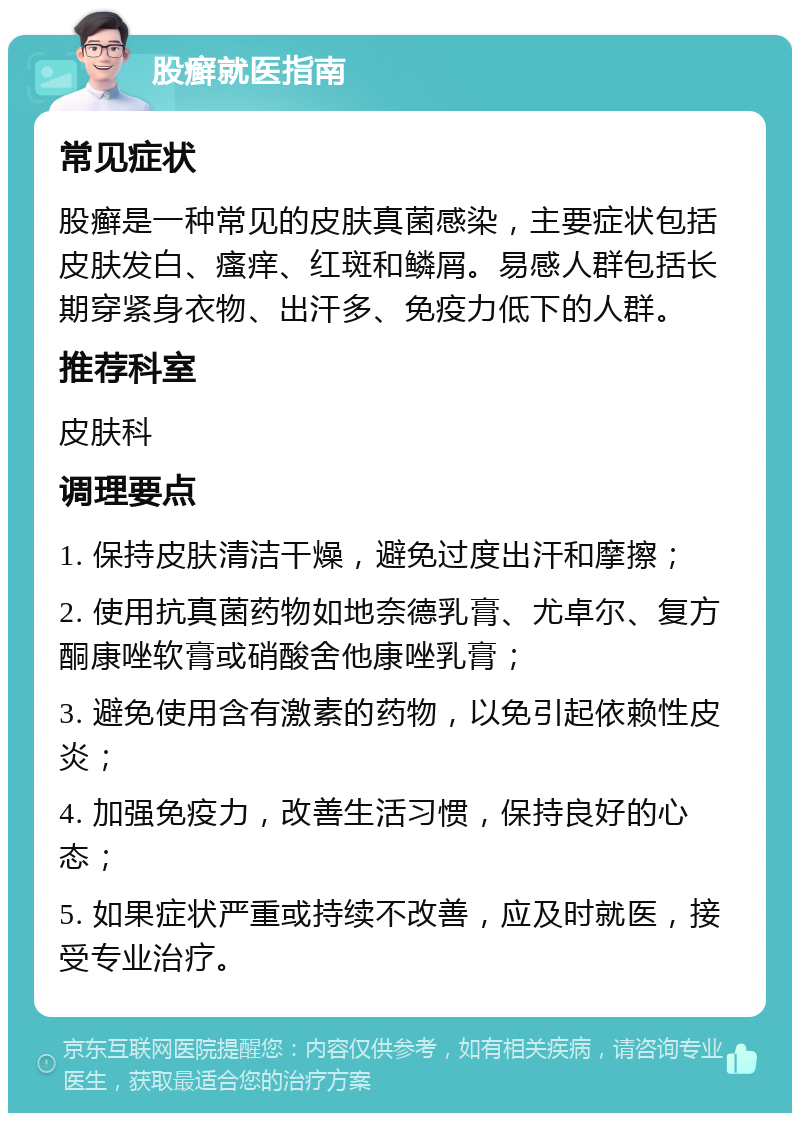 股癣就医指南 常见症状 股癣是一种常见的皮肤真菌感染，主要症状包括皮肤发白、瘙痒、红斑和鳞屑。易感人群包括长期穿紧身衣物、出汗多、免疫力低下的人群。 推荐科室 皮肤科 调理要点 1. 保持皮肤清洁干燥，避免过度出汗和摩擦； 2. 使用抗真菌药物如地奈德乳膏、尤卓尔、复方酮康唑软膏或硝酸舍他康唑乳膏； 3. 避免使用含有激素的药物，以免引起依赖性皮炎； 4. 加强免疫力，改善生活习惯，保持良好的心态； 5. 如果症状严重或持续不改善，应及时就医，接受专业治疗。