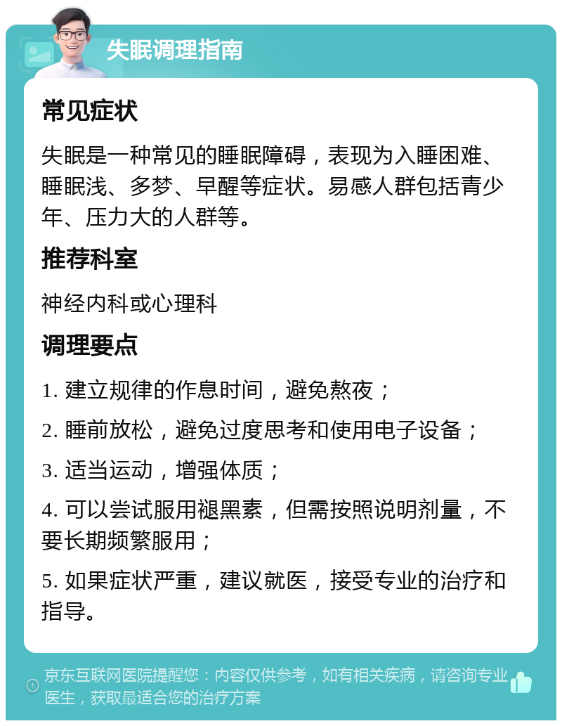 失眠调理指南 常见症状 失眠是一种常见的睡眠障碍，表现为入睡困难、睡眠浅、多梦、早醒等症状。易感人群包括青少年、压力大的人群等。 推荐科室 神经内科或心理科 调理要点 1. 建立规律的作息时间，避免熬夜； 2. 睡前放松，避免过度思考和使用电子设备； 3. 适当运动，增强体质； 4. 可以尝试服用褪黑素，但需按照说明剂量，不要长期频繁服用； 5. 如果症状严重，建议就医，接受专业的治疗和指导。