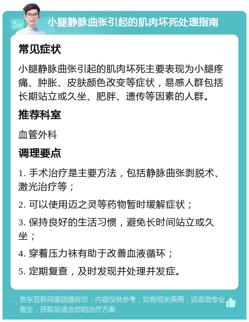 小腿静脉曲张引起的肌肉坏死处理指南 常见症状 小腿静脉曲张引起的肌肉坏死主要表现为小腿疼痛、肿胀、皮肤颜色改变等症状，易感人群包括长期站立或久坐、肥胖、遗传等因素的人群。 推荐科室 血管外科 调理要点 1. 手术治疗是主要方法，包括静脉曲张剥脱术、激光治疗等； 2. 可以使用迈之灵等药物暂时缓解症状； 3. 保持良好的生活习惯，避免长时间站立或久坐； 4. 穿着压力袜有助于改善血液循环； 5. 定期复查，及时发现并处理并发症。